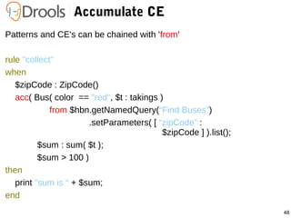 48
Accumulate CE
Patterns and CE's can be chained with 'from'
rule "collect"
when
$zipCode : ZipCode()
acc( Bus( color == "red", $t : takings )
from $hbn.getNamedQuery(“Find Buses”)
.setParameters( [ “zipCode” :
$zipCode ] ).list();
$sum : sum( $t );
$sum > 100 )
then
print "sum is “ + $sum;
end
 
