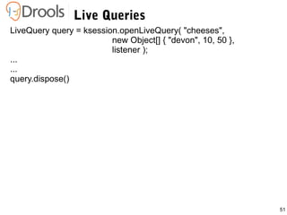 51
Live Queries
LiveQuery query = ksession.openLiveQuery( "cheeses",
new Object[] { "devon", 10, 50 },
listener );
...
...
query.dispose()
 