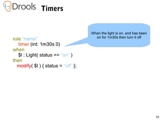53
Timers
rule “name”
timer (int: 1m30s 0)
when
$l : Light( status == “on” )
then
modify( $l ) { status = “off” };
When the light is on, and has been
on for 1m30s then turn it off
 