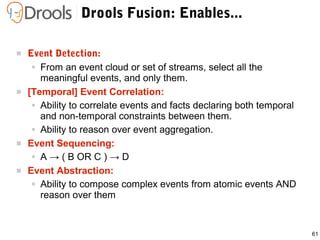 61
Drools Fusion: Enables...
 Event Detection:
● From an event cloud or set of streams, select all the
meaningful events, and only them.
 [Temporal] Event Correlation:
● Ability to correlate events and facts declaring both temporal
and non-temporal constraints between them.
● Ability to reason over event aggregation.
 Event Sequencing:
● A → ( B OR C ) → D
 Event Abstraction:
● Ability to compose complex events from atomic events AND
reason over them
 