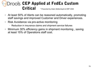 74
 At least 50% of Alerts can be reasoned automatically, promoting
staff savings and improved Customer and Driver experiences.
 Risk Avoidance via pro-active monitoring
● Reduction in insurance claims and shipment service failures
 Minimum 30% efficiency gains in shipment monitoring , saving
at least 15% of Operations staff cost.
CEP Applied at FedEx Custom
Critical * Presented by Adam Mollemkopf at ORF 2009
 