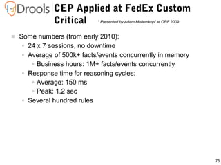 75
 Some numbers (from early 2010):
● 24 x 7 sessions, no downtime
● Average of 500k+ facts/events concurrently in memory
● Business hours: 1M+ facts/events concurrently
● Response time for reasoning cycles:
● Average: 150 ms
● Peak: 1.2 sec
● Several hundred rules
CEP Applied at FedEx Custom
Critical * Presented by Adam Mollemkopf at ORF 2009
 