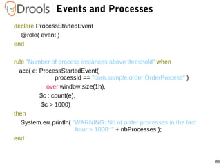 86
Events and Processes
declare ProcessStartedEvent
@role( event )
end
rule "Number of process instances above threshold" when
acc( e: ProcessStartedEvent(
processId == "com.sample.order.OrderProcess" )
over window:size(1h),
$c : count(e),
$c > 1000)
then
System.err.println( "WARNING: Nb of order processes in the last
hour > 1000: " + nbProcesses );
end
 