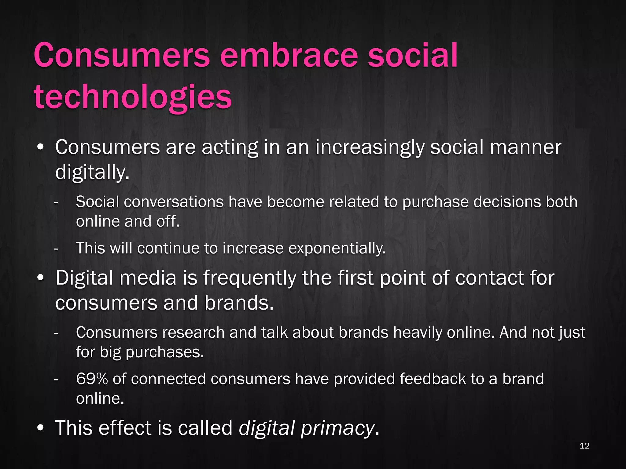 Consumers embrace social
technologies
• Consumers are acting in an increasingly social manner
  digitally.
  -   Social conversations have become related to purchase decisions both
      online and off.
  -   This will continue to increase exponentially.
• Digital media is frequently the first point of contact for
  consumers and brands.
  -   Consumers research and talk about brands heavily online. And not just
      for big purchases.
  -   69% of connected consumers have provided feedback to a brand
      online.
• This effect is called digital primacy.
                                                                            12
 