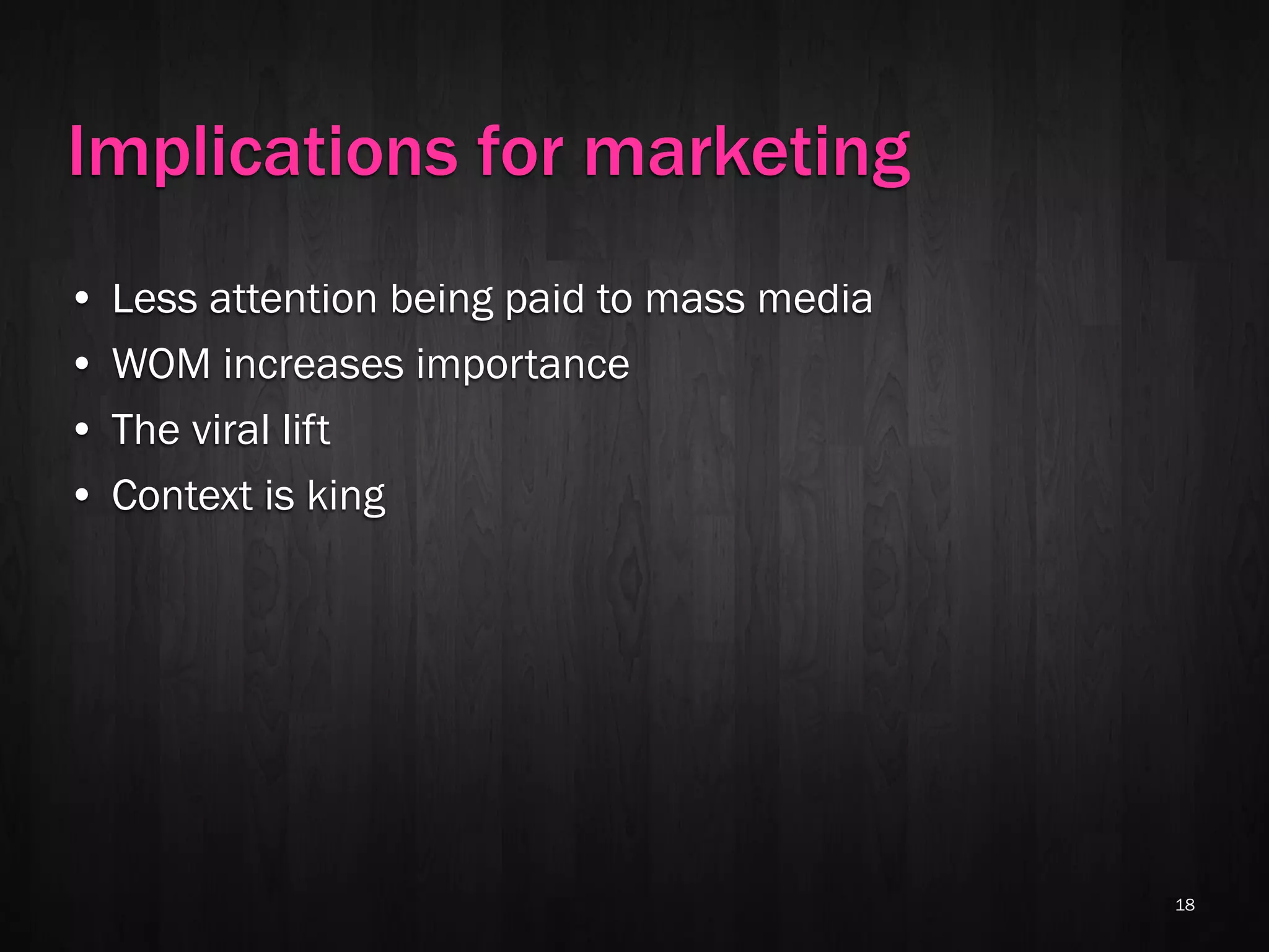 Implications for marketing
•   Less attention being paid to mass media
•   WOM increases importance
•   The viral lift
•   Context is king




                                              18
 
