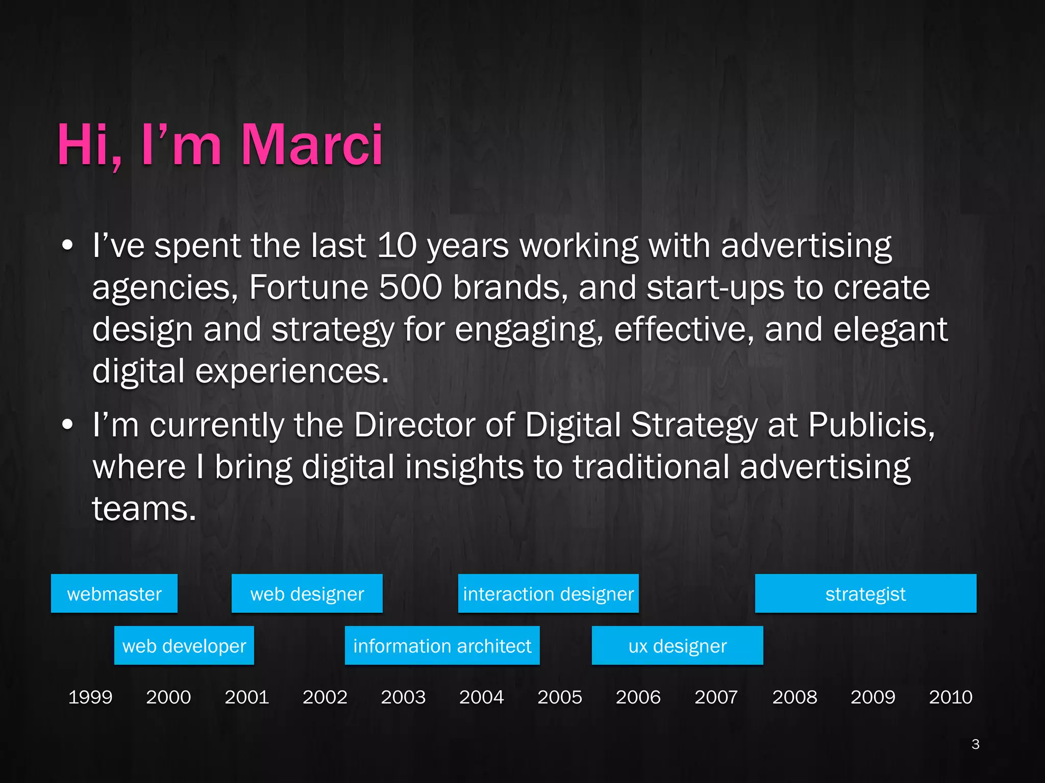 Hi, I’m Marci
• I’ve spent the last 10 years working with advertising
  agencies, Fortune 500 brands, and start-ups to create
  design and strategy for engaging, effective, and elegant
  digital experiences.
• I’m currently the Director of Digital Strategy at Publicis,
  where I bring digital insights to traditional advertising
  teams.

webmaster              web designer            interaction designer                     strategist

       web developer               information architect           ux designer

1999     2000    2001       2002      2003     2004        2005   2006    2007   2008      2009      2010

                                                                                                        3
 