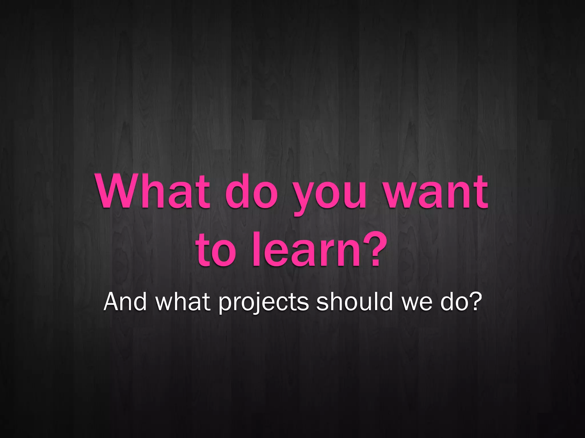 What do you want
   to learn?
And what projects should we do?
 