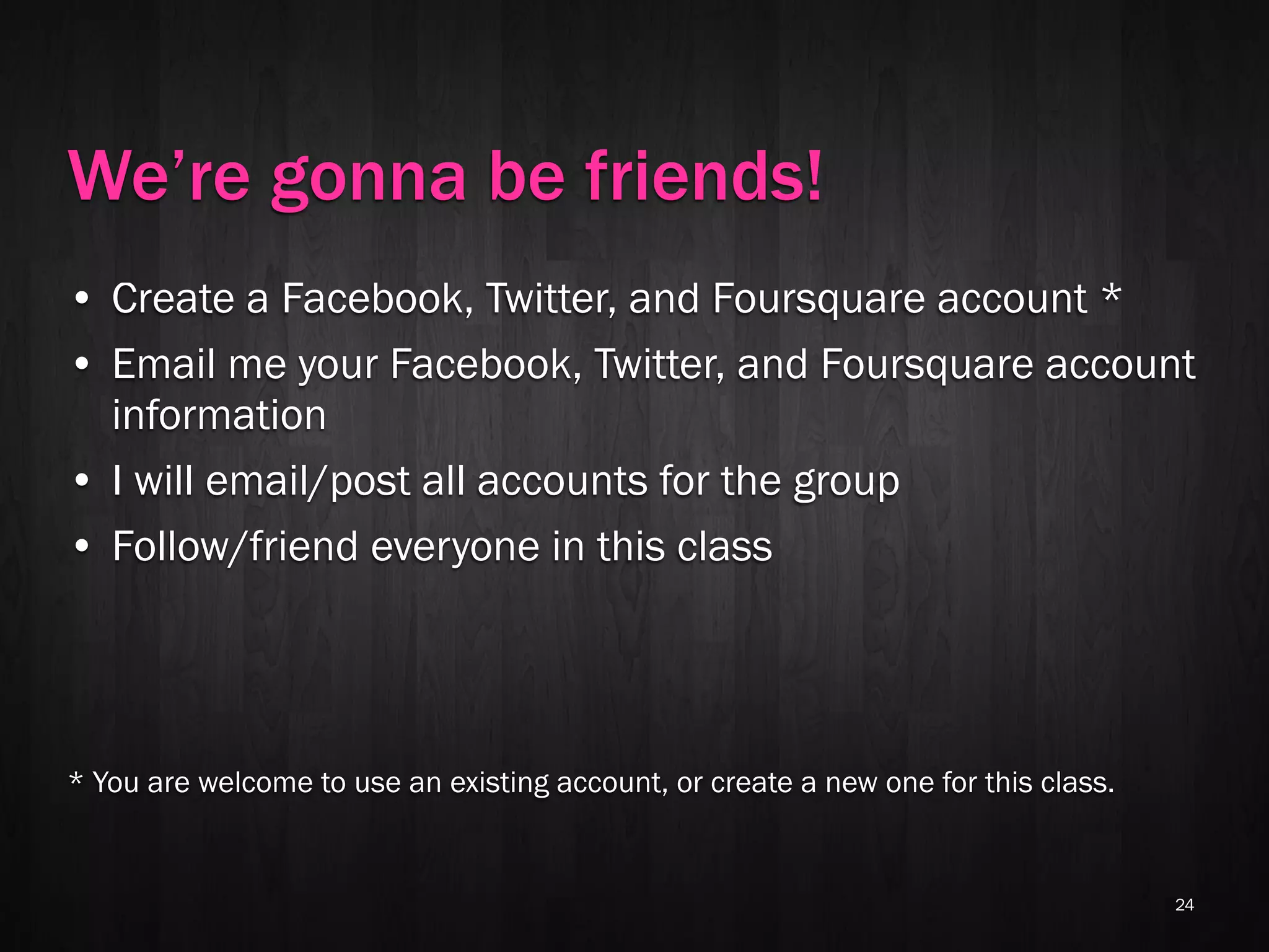 We’re gonna be friends!
• Create a Facebook, Twitter, and Foursquare account *
• Email me your Facebook, Twitter, and Foursquare account
  information
• I will email/post all accounts for the group
• Follow/friend everyone in this class




* You are welcome to use an existing account, or create a new one for this class.


                                                                                    24
 