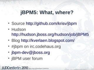 jBPM5: What, where?
• Source http://github.com/krisv/jbpm
• Hudson
http://hudson.jboss.org/hudson/job/jBPM5
• Blog http://kverlaen.blogspot.com/
• #jbpm on irc.codehaus.org
• jbpm-dev@jboss.org
• jBPM user forum
 