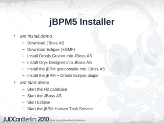 jBPM5 Installer
• ant install.demo
– Download JBoss AS
– Download Eclipse (+GMF)
– Install Drools Guvnor into JBoss AS
– Install Oryx Designer into JBoss AS
– Install the jBPM gwt-console into JBoss AS
– Install the jBPM + Drools Eclipse plugin
• ant start.demo
– Start the H2 database
– Start the JBoss AS
– Start Eclipse
– Start the jBPM Human Task Service
 