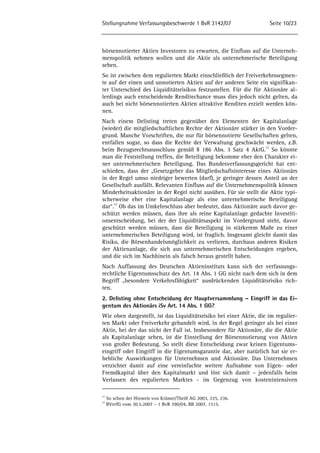 Stellungnahme Verfassungsbeschwerde 1 BvR 3142/07 Seite 10/23 
börsennotierter Aktien Investoren zu erwarten, die Einfluss auf die Unterneh-menspolitik 
nehmen wollen und die Aktie als unternehmerische Beteiligung 
sehen. 
So ist zwischen dem regulierten Markt einschließlich der Freiverkehrssegmen-te 
auf der einen und unnotierten Aktien auf der anderen Seite ein signifikan-ter 
Unterschied des Liquiditätsrisikos festzustellen. Für die für Aktionäre al-lerdings 
auch entscheidende Renditechance muss dies jedoch nicht gelten, da 
auch bei nicht börsennotierten Aktien attraktive Renditen erzielt werden kön-nen. 
Nach einem Delisting treten gegenüber den Elementen der Kapitalanlage 
(wieder) die mitgliedschaftlichen Rechte der Aktionäre stärker in den Vorder-grund. 
Manche Vorschriften, die nur für börsennotierte Gesellschaften gelten, 
entfallen sogar, so dass die Rechte der Verwaltung geschwächt werden, z.B. 
beim Bezugsrechtsausschluss gemäß § 186 Abs. 3 Satz 4 AktG.22 So könnte 
man die Feststellung treffen, die Beteiligung bekomme eher den Charakter ei-ner 
unternehmerischen Beteiligung. Das Bundesverfassungsgericht hat ent-schieden, 
dass der „Gesetzgeber das Mitgliedschaftsinteresse eines Aktionärs 
in der Regel umso niedriger bewerten (darf), je geringer dessen Anteil an der 
Gesellschaft ausfällt. Relevanten Einfluss auf die Unternehmenspolitik können 
Minderheitsaktionäre in der Regel nicht ausüben. Für sie stellt die Aktie typi-scherweise 
eher eine Kapitalanlage als eine unternehmerische Beteiligung 
dar“.23 Ob das im Umkehrschluss aber bedeutet, dass Aktionäre auch davor ge-schützt 
werden müssen, dass ihre als reine Kapitalanlage gedachte Investiti-onsentscheidung, 
bei der der Liquiditätsaspekt im Vordergrund steht, davor 
geschützt werden müssen, dass die Beteiligung in stärkerem Maße zu einer 
unternehmerischen Beteiligung wird, ist fraglich. Insgesamt gleicht damit das 
Risiko, die Börsenhandelsmöglichkeit zu verlieren, durchaus anderen Risiken 
der Aktienanlage, die sich aus unternehmerischen Entscheidungen ergeben, 
und die sich im Nachhinein als falsch heraus gestellt haben. 
Nach Auffassung des Deutschen Aktieninstituts kann sich der verfassungs-rechtliche 
Eigentumsschutz des Art. 14 Abs. 1 GG nicht nach dem sich in dem 
Begriff „besondere Verkehrsfähigkeit“ ausdrückenden Liquiditätsrisiko rich-ten. 
2. Delisting ohne Entscheidung der Hauptversammlung – Eingriff in das Ei-gentum 
des Aktionärs iSv Art. 14 Abs. 1 GG? 
Wie oben dargestellt, ist das Liquiditätsrisiko bei einer Aktie, die im regulier-ten 
Markt oder Freiverkehr gehandelt wird, in der Regel geringer als bei einer 
Aktie, bei der das nicht der Fall ist. Insbesondere für Aktionäre, die die Aktie 
als Kapitalanlage sehen, ist die Einstellung der Börsennotierung von Aktien 
von großer Bedeutung. So stellt diese Entscheidung zwar keinen Eigentums-eingriff 
oder Eingriff in die Eigentumsgarantie dar, aber natürlich hat sie er-hebliche 
Auswirkungen für Unternehmen und Aktionäre. Das Unternehmen 
verzichtet damit auf eine vereinfachte weitere Aufnahme von Eigen- oder 
Fremdkapital über den Kapitalmarkt und löst sich damit – jedenfalls beim 
Verlassen des regulierten Marktes - im Gegenzug von kostenintensiven 
22 So schon der Hinweis von Krämer/Theiß AG 2003, 225, 236. 
23 BVerfG vom 30.5.2007 – 1 BvR 390/04, BB 2007, 1515. 
 