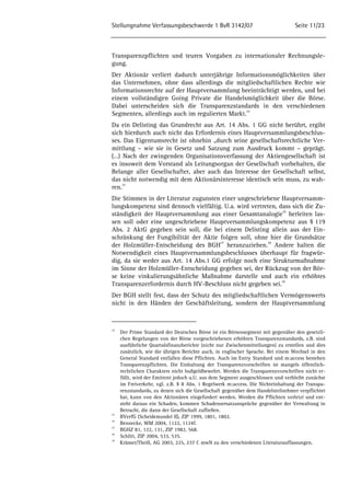 Stellungnahme Verfassungsbeschwerde 1 BvR 3142/07 Seite 11/23 
Transparenzpflichten und teuren Vorgaben zu internationaler Rechnungsle-gung. 
Der Aktionär verliert dadurch unterjährige Informationsmöglichkeiten über 
das Unternehmen, ohne dass allerdings die mitgliedschaftlichen Rechte wie 
Informationsrechte auf der Hauptversammlung beeinträchtigt werden, und bei 
einem vollständigen Going Private die Handelsmöglichkeit über die Börse. 
Dabei unterscheiden sich die Transparenzstandards in den verschiedenen 
Segmenten, allerdings auch im regulierten Markt.24 
Da ein Delisting das Grundrecht aus Art. 14 Abs. 1 GG nicht berührt, ergibt 
sich hierdurch auch nicht das Erfordernis eines Hauptversammlungsbeschlus-ses. 
Das Eigentumsrecht ist ohnehin „durch seine gesellschaftsrechtliche Ver-mittlung 
– wie sie in Gesetz und Satzung zum Ausdruck kommt – geprägt. 
(…) Nach der zwingenden Organisationsverfassung der Aktiengesellschaft ist 
es insoweit dem Vorstand als Leitungsorgan der Gesellschaft vorbehalten, die 
Belange aller Gesellschafter, aber auch das Interesse der Gesellschaft selbst, 
das nicht notwendig mit dem Aktionärsinteresse identisch sein muss, zu wah-ren. 
25 
Die Stimmen in der Literatur zugunsten einer ungeschriebene Hauptversamm-lungskompetenz 
sind dennoch vielfältig. U.a. wird vertreten, dass sich die Zu-ständigkeit 
der Hauptversammlung aus einer Gesamtanalogie26 herleiten las-sen 
soll oder eine ungeschriebene Hauptversammlungskompetenz aus § 119 
Abs. 2 AktG gegeben sein soll, die bei einem Delisting allein aus der Ein-schränkung 
der Fungibilität der Aktie folgen soll, ohne hier die Grundsätze 
der Holzmüller-Entscheidung des BGH27 heranzuziehen.28 Andere halten die 
Notwendigkeit eines Hauptversammlungsbeschlusses überhaupt für fragwür-dig, 
da sie weder aus Art. 14 Abs.1 GG erfolge noch eine Strukturmaßnahme 
im Sinne der Holzmüller-Entscheidung gegeben sei, der Rückzug von der Bör-se 
keine vinkulierungsähnliche Maßnahme darstelle und auch ein erhöhtes 
Transparenzerfordernis durch HV-Beschluss nicht gegeben sei.29 
Der BGH stellt fest, dass der Schutz des mitgliedschaftlichen Vermögenswerts 
nicht in den Händen der Geschäftsleitung, sondern der Hauptversammlung 
24 Der Prime Standard der Deutschen Börse ist ein Börsensegment mit gegenüber den gesetzli-chen 
Regelungen von der Börse vorgeschriebenen erhöhten Transparenzstandards, z.B. sind 
ausführliche Quartalsfinanzberichte (nicht nur Zwischenmitteilungen) zu erstellen und dies 
zusätzlich, wie die übrigen Berichte auch, in englischer Sprache. Bei einem Wechsel in den 
General Standard entfallen diese Pflichten. Auch im Entry Standard und m:access bestehen 
Transparenzpflichten. Die Einhaltung der Transparenzvorschriften ist mangels öffentlich-rechtlichen 
Charakters nicht bußgeldbewehrt. Werden die Transparenzvorschriften nicht er-füllt, 
wird der Emittent jedoch u.U. aus dem Segment ausgeschlossen und verbleibt zunächst 
im Freiverkehr, vgl. z.B. § 8 Abs. 1 Regelwerk m:access. Die Nichteinhaltung der Transpa-renzstandards, 
zu denen sich die Gesellschaft gegenüber dem Handelsteilnehmer verpflichtet 
hat, kann von den Aktionären eingefordert werden. Werden die Pflichten verletzt und ent-steht 
daraus ein Schaden, kommen Schadensersatzansprüche gegenüber der Verwaltung in 
Betracht, die dann der Gesellschaft zufließen. 
25 BVerfG (Scheidemandel II), ZIP 1999, 1801, 1802. 
26 Bennecke, WM 2004, 1122, 1124f. 
27 BGHZ 81, 122, 131, ZIP 1982, 568. 
28 Schlitt, ZIP 2004, 533, 535. 
29 Krämer/Theiß, AG 2003, 225, 237 f. mwN zu den verschiedenen Literaturauffassungen. 
 