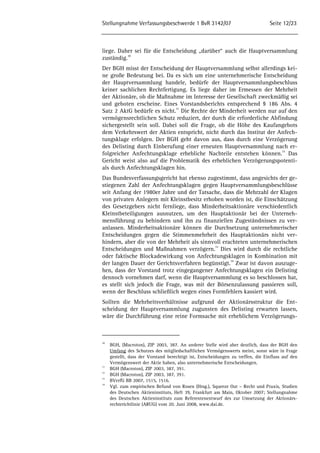 Stellungnahme Verfassungsbeschwerde 1 BvR 3142/07 Seite 12/23 
liege. Daher sei für die Entscheidung „darüber“ auch die Hauptversammlung 
zuständig.30 
Der BGH misst der Entscheidung der Hauptversammlung selbst allerdings kei-ne 
große Bedeutung bei. Da es sich um eine unternehmerische Entscheidung 
der Hauptversammlung handele, bedürfe der Hauptversammlungsbeschluss 
keiner sachlichen Rechtfertigung. Es liege daher im Ermessen der Mehrheit 
der Aktionäre, ob die Maßnahme im Interesse der Gesellschaft zweckmäßig sei 
und geboten erscheine. Eines Vorstandsberichts entsprechend § 186 Abs. 4 
Satz 2 AktG bedürfe es nicht.31 Die Rechte der Minderheit werden nur auf den 
vermögensrechtlichen Schutz reduziert, der durch die erforderliche Abfindung 
sichergestellt sein soll. Dabei soll die Frage, ob die Höhe des Kaufangebots 
dem Verkehrswert der Aktien entspricht, nicht durch das Institut der Anfech-tungsklage 
erfolgen. Der BGH geht davon aus, dass durch eine Verzögerung 
des Delisting durch Einberufung einer erneuten Hauptversammlung nach er-folgreicher 
Anfechtungsklage erhebliche Nachteile entstehen können.32 Das 
Gericht weist also auf die Problematik des erheblichen Verzögerungspotenti-als 
durch Anfechtungsklagen hin. 
Das Bundesverfassungsgericht hat ebenso zugestimmt, dass angesichts der ge-stiegenen 
Zahl der Anfechtungsklagen gegen Hauptversammlungsbeschlüsse 
seit Anfang der 1980er Jahre und der Tatsache, dass die Mehrzahl der Klagen 
von privaten Anlegern mit Kleinstbesitz erhoben worden ist, die Einschätzung 
des Gesetzgebers nicht fernliege, dass Minderheitsaktionäre verschiedentlich 
Kleinstbeteiligungen ausnutzen, um den Hauptaktionär bei der Unterneh-mensführung 
zu behindern und ihn zu finanziellen Zugeständnissen zu ver-anlassen. 
Minderheitsaktionäre können die Durchsetzung unternehmerischer 
Entscheidungen gegen die Stimmenmehrheit des Hauptaktionärs nicht ver-hindern, 
aber die von der Mehrheit als sinnvoll erachteten unternehmerischen 
Entscheidungen und Maßnahmen verzögern.33 Dies wird durch die rechtliche 
oder faktische Blockadewirkung von Anfechtungsklagen in Kombination mit 
der langen Dauer der Gerichtsverfahren begünstigt.34 Zwar ist davon auszuge-hen, 
dass der Vorstand trotz eingegangener Anfechtungsklagen ein Delisting 
dennoch vornehmen darf, wenn die Hauptversammlung es so beschlossen hat, 
es stellt sich jedoch die Frage, was mit der Börsenzulassung passieren soll, 
wenn der Beschluss schließlich wegen eines Formfehlers kassiert wird. 
Sollten die Mehrheitsverhältnisse aufgrund der Aktionärsstruktur die Ent-scheidung 
der Hauptversammlung zugunsten des Delisting erwarten lassen, 
wäre die Durchführung eine reine Formsache mit erheblichem Verzögerungs- 
30 BGH, (Macroton), ZIP 2003, 387. An anderer Stelle wird aber deutlich, dass der BGH den 
Umfang des Schutzes des mitgliedschaftlichen Vermögenswerts meint, sonst wäre in Frage 
gestellt, dass der Vorstand berechtigt ist, Entscheidungen zu treffen, die Einfluss auf den 
Vermögenswert der Aktie haben, also unternehmerische Entscheidungen. 
31 BGH (Macroton), ZIP 2003, 387, 391. 
32 BGH (Macroton), ZIP 2003, 387, 391. 
33 BVerfG BB 2007, 1515, 1516. 
34 Vgl. zum empirischen Befund von Rosen (Hrsg.), Squeeze Out – Recht und Praxis, Studien 
des Deutschen Aktieninstituts, Heft 39, Frankfurt am Main, Oktober 2007; Stellungnahme 
des Deutschen Aktieninstituts zum Referentenentwurf des zur Umsetzung der Aktionärs-rechterichtlinie 
(ARUG) vom 20. Juni 2008, www.dai.de. 
 