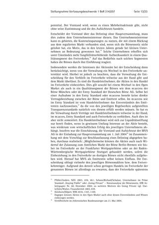 Stellungnahme Verfassungsbeschwerde 1 BvR 3142/07 Seite 13/23 
potential. Der Vorstand wird, wenn es einen Mehrheitsaktionär gibt, nicht 
ohne seine Zustimmung und die des Aufsichtsrats handeln. 
Entscheidet der Vorstand über das Delisting ohne Hauptversammlung, muss 
dies zudem dem Unternehmensinteresse dienen. Das Unternehmensinteresse 
kann es gebieten, die Kosteneinsparungen zu nutzen, die mit einem Rückzug 
aus dem regulierten Markt verbunden sind, wenn sich die Börsennotiz nicht 
gelohnt hat, ein Motiv, das in den letzten Jahren gerade bei kleinen Unter-nehmen 
an Bedeutung gewonnen hat.35 Solche Unternehmen erhoffen sich 
unter Umständen mehr fungibilitätserhöhende Aufmerksamkeit in einem Qua-litätssegment 
des Freiverkehrs.36 Auf das Bedürfnis nach solchen Segmenten 
haben die Börsen durch ihre Einführung reagiert. 
Insbesondere werden die Interessen der Aktionäre bei der Entscheidung dann 
berücksichtigt, wenn von der Verwaltung ein Wechsel in den Freiverkehr un-terstützt 
wird. Hierbei ist jedoch zu beachten, dass die Verwaltung die Ent-scheidung 
für den Verbleib im Freiverkehr teilweise aus der Hand gibt und 
dem Markt überlässt. Es sind die Handelsteilnehmer, die Aktien in den Handel 
im Freiverkehr einbeziehen. Dies gilt sowohl bei einem Wechsel in den Open 
Market als auch in ein Qualitätssegment der Börsen wie dem m:access der 
Börse München oder der Entry Standard der Deutschen Börse AG. Selbst bei 
einer Aufnahme in den Entry Standard oder m:access besteht keine direkte 
Vertragsbeziehung zwischen der Börse und Emittent selbst. Im m:access wie 
im Entry Standard ist vom Handelsteilnehmer das Einverständnis des Emit-tenten 
nachzuweisen,37 da die von den jeweiligen Regelwerken aufgestellten 
Transparenzstandards natürlich von diesem erfüllt werden müssen. So hat es 
die Verwaltung durch Verträge mit Handelsteilnehmern teilweise in der Hand, 
im m:acces, Entry Standard und auch Freiverkehr zu verbleiben. Auch dies ist 
aber nicht zementiert. Ein Handelsteilnehmer wird sich zur Liquiditätsstiftung 
nur bereit finden, wenn in gewissem Umfang Interesse an der Aktie besteht, 
was wiederum vom wirtschaftlichen Erfolg des jeweiligen Unternehmens ab-hängt. 
Insofern war die Einschätzung, die Vorstand und Aufsichtsrat der MVS 
AG in der Einladung zur Hauptversammlung am 1. Juli 200438 im Zusammen-hang 
mit dem Vorschlag zur Beschlussfassung eines Delisting abgegeben ha-ben, 
durchaus realistisch: „Möglicherweise können die Aktien auch nach Wi-derruf 
der Zulassung zum Amtlichen Markt der Börse Berlin-Bremen wie bis-her 
im Freiverkehr an der Frankfurter Wertpapierbörse oder an der Baden- 
Württembergische Wertpapierbörse Stuttgart gehandelt werden, sofern die 
Einbeziehung in den Freiverkehr an dortigen Börsen nicht ebenfalls aufgeho-ben 
wird. Hierauf hat MVS als Emittentin selbst keinen Einfluss. Die Ent-scheidung 
obliegt vielmehr den jeweiligen Börsenmaklern bzw. dem Freiver-kehrsträger. 
Aufgrund des derzeit schon geringen Handels im Freiverkehr der 
genannten Börsen ist allerdings zu erwarten, dass der Freiverkehr spätestens 
35 Pfüller/Anders, NZG 2003, 459, 461; Schanz/Richard/Schalast, Unternehmen im Prime 
Standard „Staying Public“ oder „Going Private“ – Nutzenanalyse der Börsennotiz, HfB Ar-beitspapier 
Nr. 60, Dezember 2004; zu weiteren Motiven des Going Private vgl. Eise-le/ 
Götz/Walter, Finanzbetrieb 2003, 839. 
36 Holzborn/Hilpert, WM 2010, 1347, 1349. 
37 Dagegen können Aktien in den Open Market auch ohne dessen Einverständnis und Wissen 
einbezogen werden. 
38 Veröffentlicht im elektronischen Bundesanzeiger am 21. Mai 2004. 
 