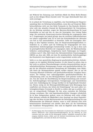 Stellungnahme Verfassungsbeschwerde 1 BvR 3142/07 Seite 14/23 
mit Widerruf der Zulassung zum Amtlichen Markt der Börse Berlin-Bremen 
auch an den übrigen Börsen beendet wird.“ Ein reger Aktienhandel lässt sich 
nicht erzwingen. 
Es ist jedoch der Verwaltung zu empfehlen, eine Entscheidung der Hauptver-sammlung 
über ein Delisting herbeizuführen, wenn dies auf Grund der Mehr-heitsverhältnisse 
nicht nur eine bloße Formsache ist. Das Deutsche Aktienin-stitut 
sieht den aktuellen Zustand der Rechtsunsicherheit für Unternehmen, 
die ein Delisting anstreben, wegen der Macroton-Rechtsprechung für kaum 
hinnehmbar an und regt hier an, dass der Gesetzgeber eine Lösung finden 
möge. Die statistische Auswertung einzelner Delistings der vergangenen Jahre 
im 2. Fragekomplex hat jedoch gezeigt, dass die einzelnen Fallkonstellationen 
nur schwer vergleichbar sind. So ist auch das Schutzbedürfnis der Aktionäre 
von Fall zu Fall unterschiedlich zu beurteilen. Sollte der Gesetzgeber aller-dings 
zu dem Ergebnis kommen, dass ein Hauptversammlungsbeschluss er-forderlich 
ist, so sollten auch die Erfahrung der Vergangenheit mit miss-bräuchlichen 
Anfechtungsklagen berücksichtigt werden. So lag es denn auch 
im gesetzgeberischen Bestreben der vergangenen Jahre, die Missbrauchsmög-lichkeiten 
zurückzudrängen, beispielsweise durch Änderungen im Freigabe-verfahren 
nach § 246a AktG durch das Aktionärsrichtlinie-Umsetzungsgesetz 
(ARUG) aus dem Jahr 2009, mit dem für missbräuchliche Anfechtungskläger 
das Druckmittel einer Registersperre weiter eingeschränkt werden sollte. 
Sollte es zu einer gesetzlichen Regelung der gesellschaftsrechtlichen Anforde-rungen 
an ein reguläres Delisting kommen, ist aber darauf zu achten, dass es 
hier nicht zu weiteren Überschneidungen zwischen börsenrechtlichen und ge-sellschaftsrechtlichen 
Bestimmungen kommt und gesellschaftsrechtliche Fra-gen 
bei der öffentlich-rechtlichen Beurteilung der Zulässigkeit eines Wider-rufs 
durch die Wertpapierbörsen geprüft werden müssten. Hier ist auf die 
Trennung öffentlich-rechtlicher und gesellschaftsrechtlicher Vorgaben hinzu-weisen. 
Die Prüfung einer ordnungsgemäßen gesellschaftsrechtlichen Be-schlussfassung 
sollte von den Wertpapierbörsen nicht geleistet werden müs-sen. 
Von den durch die Durchführung der Hauptversammlung und eventuel-len 
Anfechtungsklagen hervorgerufenen Verzögerungen und Unsicherheiten 
nach einer Ankündigung des Antrags hierüber ist der Kapitalmarkt freizuhal-ten. 
Ebenso wenig wie die Börsengeschäftsführungen beim Börsengang dazu 
verpflichtet sein können, den Schein der Ermächtigung39 des nach außen ver-tretungsberechtigten 
Vorstands in Zweifel zu ziehen oder gar zu prüfen, kön-nen 
sie entsprechende Prüfungen für den actus contrarius des Delisting- 
Antrags vornehmen. Hier sind kapitalmarktrechtliche Lösungen erforderlich. 
So ist dem Anlegerschutz gedient, wenn ein Delisting nicht sofort erfolgt. 
Dem Aktionär verbleibt die Möglichkeit eines Ausstiegs aus dieser Kapitalan-lage 
über die Börse ab dem Bekanntwerden der Delistingentscheidung bis zum 
Wirksamwerden des Widerrufs erhalten, wenn er nicht Aktionär einer nicht 
börsennotierten Gesellschaft sein möchte. Dem dient z.B. die Fristenlösung 
der Frankfurter Wertpapierbörse. Dies sind im Regelfall sechs Monate; bei 
39 Ein Börsengang ohne Einverständnis der Altaktionäre ist jedoch kaum vorstellbar. Dennoch 
müssten Befürworter einer Hauptversammlungskompetenz für das Delisting als actus 
contrarius auch eine solche für den Börsengang vorsehen. Schließlich verursacht der Bör-sengang 
erhebliche Kosten, erhöht auch die laufende Kostenbelastung durch die Zulas-sungsfolgepflichten, 
und stärkt die Rechte der Verwaltung. 
 