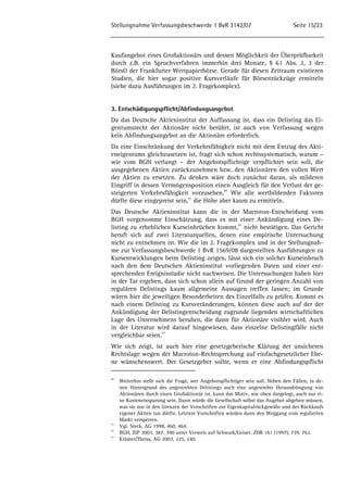 Stellungnahme Verfassungsbeschwerde 1 BvR 3142/07 Seite 15/23 
Kaufangebot eines Großaktionärs und dessen Möglichkeit der Überprüfbarkeit 
durch z.B. ein Spruchverfahren immerhin drei Monate, § 61 Abs. 2, 3 der 
BörsO der Frankfurter Wertpapierbörse. Gerade für diesen Zeitraum existieren 
Studien, die hier sogar positive Kursverläufe für Börsenrückzüge ermitteln 
(siehe dazu Ausführungen im 2. Fragekomplex). 
3. Entschädigungspflicht/Abfindungsangebot 
Da das Deutsche Aktieninstitut der Auffassung ist, dass ein Delisting das Ei-gentumsrecht 
der Aktionäre nicht berührt, ist auch von Verfassung wegen 
kein Abfindungsangebot an die Aktionäre erforderlich. 
Da eine Einschränkung der Verkehrsfähigkeit nicht mit dem Entzug des Akti-eneigentums 
gleichzusetzen ist, fragt sich schon rechtssystematisch, warum – 
wie vom BGH verlangt – der Angebotspflichtige verpflichtet sein soll, die 
ausgegebenen Aktien zurückzunehmen bzw. den Aktionären den vollen Wert 
der Aktien zu ersetzen. Zu denken wäre doch zunächst daran, als milderen 
Eingriff in dessen Vermögensposition einen Ausgleich für den Verlust der ge-steigerten 
Verkehrsfähigkeit vorzusehen.40 Wie alle wertbildenden Faktoren 
dürfte diese eingepreist sein,41 die Höhe aber kaum zu ermitteln. 
Das Deutsche Aktieninstitut kann die in der Macroton-Entscheidung vom 
BGH vorgenomme Einschätzung, dass es mit einer Ankündigung eines De-listing 
zu erheblichen Kurseinbrüchen kommt,42 nicht bestätigen. Das Gericht 
beruft sich auf zwei Literaturquellen, denen eine empirische Untersuchung 
nicht zu entnehmen ist. Wie die im 2. Fragekomplex und in der Stellungnah-me 
zur Verfassungsbeschwerde 1 BvR 1569/08 dargestellten Ausführungen zu 
Kursentwicklungen beim Delisting zeigen, lässt sich ein solcher Kurseinbruch 
nach den dem Deutschen Aktieninstitut vorliegenden Daten und einer ent-sprechenden 
Ereignisstudie nicht nachweisen. Die Untersuchungen haben hier 
in der Tat ergeben, dass sich schon allein auf Grund der geringen Anzahl von 
regulären Delistings kaum allgemeine Aussagen treffen lassen; im Grunde 
wären hier die jeweiligen Besonderheiten des Einzelfalls zu prüfen. Kommt es 
nach einem Delisting zu Kursveränderungen, können diese auch auf der der 
Ankündigung der Delistingentscheidung zugrunde liegenden wirtschaftlichen 
Lage des Unternehmens beruhen, die dann für Aktionäre visibler wird. Auch 
in der Literatur wird darauf hingewiesen, dass einzelne Delistingfälle nicht 
vergleichbar seien.43 
Wie sich zeigt, ist auch hier eine gesetzgeberische Klärung der unsicheren 
Rechtslage wegen der Macroton-Rechtsprechung auf einfachgesetzlicher Ebe-ne 
wünschenswert. Der Gesetzgeber sollte, wenn er eine Abfindungspflicht 
40 Weiterhin stellt sich die Frage, wer Angebotspflichtiger sein soll. Neben den Fällen, in de-nen 
Hintergrund des angestrebten Delistings auch eine angestrebte Herausdrängung von 
Aktionären durch einen Großaktionär ist, kann das Motiv, wie oben dargelegt, auch nur ei-ne 
Kosteneinsparung sein. Dann würde die Gesellschaft selbst das Angebot abgeben müssen, 
was sie nur in den Grenzen der Vorschriften zur Eigenkapitalrückgewähr und des Rückkaufs 
eigener Aktien tun dürfte. Letztere Vorschriften würden dann den Weggang vom regulierten 
Markt versperren. 
41 Vgl. Steck, AG 1998, 460, 464. 
42 BGH, ZIP 2003, 387, 390 unter Verweis auf Schwark/Geiser, ZHR 161 (1997), 739, 762. 
43 Krämer/Theiss, AG 2003, 225, 240. 
 