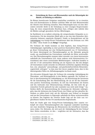 Stellungnahme Verfassungsbeschwerde 1 BvR 3142/07 Seite 19/23 
aa. Entwicklung der Kurse und Börsenumsätze nach der Bekanntgabe der 
Absicht, ein Delisting zu vollziehen 
Da Börsen kursrelevante Ereignisse unmittelbar verarbeiten, ist zu erwarten, 
dass sich Kursreaktionen in direkter zeitlicher Nähe mit dem Bekanntwerden 
der Absicht eines Delisting einstellen. Diese Bekanntgabe kann von den Akti-onären 
entweder direkt in der Einladung zu einer etwaigen Hauptversamm-lung, 
die einen entsprechenden Beschluss fasst, erfolgen oder indirekt über 
die Medien und ggf. gesonderte Ad-hoc-Mitteilungen. 
Im Nachhinein ist es äußerst schwierig, die entsprechenden Zeitpunkte zu re-konstruieren. 
Für den deutschen Markt gibt es nur eine dem Deutschen Akti-eninstitut 
bekannte empirische (Ereignis-) Studie zu Kursreaktionen auf die 
Ankündigung von Going-Private-Transaktionen über den Zeitraum von 1995 
bis 2002.53 Diese Studie ist als Anlage 1 beigefügt. 
Die Verfasser der Studie kommen zu dem Ergebnis, dass Going-Private- 
Ankündigungen regelmäßig zu einer positiven Kursreaktion führen. Grundla-ge 
dieser Untersuchung war eine Stichprobenauswahl von 37 Unternehmen, 
bei denen überwiegend ein Übernahmeangebot an die Aktionäre gemacht 
wurde, um anschließend das Unternehmen außerhalb der Börse weiterzufüh-ren. 
Das Übernahmeangebot stammte dabei entweder von einem Interessenten 
außerhalb des Unternehmens (z.B. einem anderen nicht börsennotierten Un-ternehmen) 
oder einem existierenden Mehrheitseigner. Außerdem handelte es 
sich bei 17 der untersuchten Delisting um ein Squeeze-out. Bei den übrigen 
20 Unternehmen wurde entweder ein öffentlich-rechtliches reguläres Delisting 
bzw. eine „klassische“ umwandlungs- und gesellschaftsrechtliche Börsenrück-zugstechnik 
vollzogen,54 so dass man hier davon ausgehen kann, dass in den 
überwiegenden Fällen ein Abfindungsangebot im Raum stand. 
Als relevanten Zeitpunkt legen die Verfasser die erstmalige Ankündigung der 
Übernahme- und Delistingabsicht in den Medien zugrunde. Die Verfasser se-hen 
in dem Kursanstieg bei Ankündigung u.a. die Honorierung der Investoren 
für die Entscheidung über den Börsenrückzug, die sie als für das Unterneh-men 
positive Entwicklung einordnen, da sich das Unternehmen der Kosten 
und des Aufwands einer Börsennotierung entledigt, die ihm nicht die ge-wünschten 
Vorteile gebracht hat oder zumindest nun nicht mehr bringt.55 Au-ßerdem 
dürfte die Kursentwicklung die Erwartung der Aktionäre widerspie-geln, 
dass die Initiatoren des Going Private eine Prämie auf den aktuellen Ak-tienkurs 
zu zahlen bereit sind, um die Aktionäre zum Verkauf zu bewegen 
und um das Unternehmen in Eigenregie außerhalb der Börse weiterentwickeln 
zu können. Das Ergebnis der zitierten Studie liegt auf der Linie von ver-gleichbaren 
Studien für den US-amerikanischen Kapitalmarkt. 
Nach der Studie geht eine Going-Private-Ankündigung (hier zumeist ver-knüpft 
mit einem Übernahmeangebot) also insgesamt zumindest kurzfristig 
mit einer deutlichen Steigerung des Börsenwertes des betroffenen Unterneh-mens 
einher. Für Aktionäre, die sich nach der Ankündigung für den Verkauf 
ihrer Aktien entscheiden, ist dies – verglichen mit der Alternative, dass das 
53 Eisele/Walter, zfbf 2006, 337. 
54 Eisele/Walter, zfbf 2006, 337, 345. 
55 Eisele/Walter, zfbf 2006, 337, 341 f. 
 