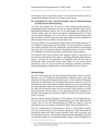 Stellungnahme Verfassungsbeschwerde 1 BvR 3142/07 Seite 20/23 
Unternehmen weiter an der Börse notiert - eine positive Entwicklung, die ein 
vernünftig handelnder Aktionär in der Regel nutzen würde. 
bb. Entwicklung der Kurse und Börsenumsätze nach der Bekanntmachung 
des Widerrufs der Börsennotierung 
Aus Sicht des Anlegers, der z.B. nicht an einem entsprechenden Hauptver-sammlungsbeschluss 
mitgewirkt hat oder aus anderen Gründen nicht von der 
Delisting-Entscheidung erfahren hat, ist die Bekanntgabe des Widerrufs ein 
weiterer Anlass, sich mit seinem Investment auseinanderzusetzen. Er muss 
sich im Zweifel überlegen, ob er sich noch von seinen Papieren trennen will 
oder das Risiko in Kauf nimmt, dass seine Aktie möglicherweise außerhalb der 
Börse weniger leicht zu handeln ist (siehe hierzu 2.b.). 
Zu diesen Effekten ist dem Deutschen Aktieninstitut keine Studie bekannt. Ei-ne 
detaillierte Untersuchung der Kurseffekte bei den betroffenen Unterneh-men 
würde prinzipiell eine sehr tiefgehende wissenschaftliche Untersuchung 
nach dem unter aa. genannten Muster erforderlich machen, bei der vor allem 
die vielfältigen Unternehmensspezifika berücksichtigt werden müssten. 
Um dennoch einen ersten Eindruck über mögliche Effekte zu gewinnen, hat 
das Deutsche Aktieninstitut eine eigene – allerdings überblicksartige Untersu-chung 
– versucht, die im Folgenden kurz dargestellt wird und die nicht als 
umfassende Studie verstanden werden kann. Dabei ist noch einmal darauf 
hinzuweisen, dass die zum Zeitpunkt des Delistings geltenden rechtlichen 
Rahmenbedingungen möglicherweise selbst Kurseffekte auslösen können. 
Datengrundlage: 
Ziel der Untersuchung war, die Unternehmen herauszufiltern, die ein „echtes“ 
Delisting von der Frankfurter Wertpapierbörse vollzogen haben, ohne zum 
Zeitpunkt der Kurseinstellung gleichzeitig noch an einer anderen Wertpapier-börse 
oder im Freiverkehr einer deutschen Börse notiert gewesen zu sein. Die 
Identifikation dieser Unternehmen erfolgte anhand einer Liste mit Widerrufen 
aus dem regulierten Markt der Frankfurter Wertpapierbörse (FWB) von 2001 
bis 2009, die die Deutsche Börse AG dem Deutschen Aktieninstitut zur Verfü-gung 
gestellt hat. Danach haben in dem genannten Zeitraum insgesamt 101 
deutsche Unternehmen den regulierten Markt der FWB auf Antrag des Emit-tenten 
56 verlassen. 
Hiervon wurden zunächst diejenigen 37 Unternehmen aus der Stichprobe ent-fernt, 
die am Tag des Widerrufs auch gleichzeitig zum letzten Mal gehandelt 
wurden. Dies ist nach der Börsenordnung der FWB nur möglich, wenn die 
Handelbarkeit an einer anderen inländischen Börse weiter gewährleistet ist. 
Von den verbleibenden 64 Unternehmen wurden 21 Unternehmen identifi-ziert, 
die entweder direkt in den Freiverkehr übergetreten oder mittlerweile im 
Freiverkehr notiert sind. Diese wurden ebenfalls nicht weiter untersucht, weil 
im Freiverkehr die Kurs- und Preisfeststellung ebenfalls regelmäßig und nach 
den gleichen Regeln wie im regulierten Markt erfolgt, so dass die Qualität der 
56 D. h., Pflichteinstellungen auf Grund eines sog. „kalten“ Delistings (Squeeze-out, Umwand-lung 
etc.) wurden nicht berücksichtigt. 
 