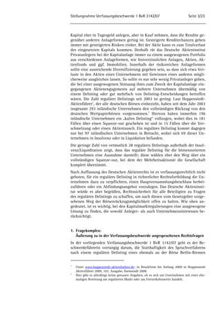 Stellungnahme Verfassungsbeschwerde 1 BvR 3142/07 Seite 3/23 
Kapital eher in Tagesgeld anlegen, aber in Kauf nehmen, dass die Rendite ge-genüber 
anderen Anlageformen gering ist. Gesteigerte Renditechancen gehen 
immer mit gesteigerten Risiken einher. Bei der Aktie kann es zum Totalverlust 
des eingesetzten Kapitals kommen. Deshalb rät das Deutsche Aktieninstitut 
Privatanlegern bei der Kapitalanlage immer zu einem ausgewogenen Portfolio 
aus verschiedenen Anlageformen, wie festverzinslichen Anlagen, Aktien, Ak-tienfonds 
und ggf. Immobilien. Innerhalb der risikoreichen Anlageformen 
sollte eine ausreichende Diversifizierung gegeben sein, so dass sich etwa Ver-luste 
in den Aktien eines Unternehmens mit Gewinnen eines anderen mögli-cherweise 
ausgleichen lassen. So sollte es nur sehr wenig Privatanleger geben, 
die bei einer ausgewogenen Streuung ihres zum Zweck der Kapitalanlage ein-gegangenen 
Aktienengagements auf mehrere Unternehmen übermäßig von 
einem Delisting oder gar mehrfach von Delisting-Entscheidungen betroffen 
wären. Die Zahl regulärer Delistings seit 2003 ist gering. Laut Hoppenstedt- 
Aktienführer3, der alle deutschen Börsen einbezieht, haben seit dem Jahr 2003 
insgesamt 293 inländische Unternehmen den vollständigen Rückzug von den 
deutschen Wertpapierbörsen vorgenommen.4 Hiervon haben immerhin 196 
inländische Unternehmen ein „kaltes Delisting“ vollzogen, wobei dies in 181 
Fällen über einen Squeeze-out geschehen ist und in 15 Fällen über die Ver-schmelzung 
oder einen Aktientausch. Ein reguläres Delisting kommt dagegen 
nur bei 97 inländischen Unternehmen in Betracht, wobei sich 69 dieser Un-ternehmen 
in Insolvenz oder in Liquidation befanden. 
Die geringe Zahl von vermutlich 28 regulären Delistings außerhalb der Insol-venz/ 
Liquiditation zeigt, dass das reguläre Delisting für die börsennotierten 
Unternehmen eine Ausnahme darstellt; diese wählen eher den Weg über ein 
vollständigen Squeeze-out, bei dem der Mehrheitsaktionär die Gesellschaft 
komplett übernimmt. 
Nach Auffassung des Deutschen Aktienrechts ist es verfassungsrechtlich nicht 
geboten, für ein reguläres Delisting in richterlicher Rechtsfortbildung die Un-ternehmen 
dazu zu verpflichten, einen Hauptversammlungsbeschluss herbei-zuführen 
oder ein Abfindungsangebot vorzulegen. Das Deutsche Aktieninsti-tut 
würde es aber begrüßen, Rechtssicherheit für alle Beteiligten zu Fragen 
des regulären Delistings zu schaffen, um auch diesen vom Gesetzgeber vorge-sehenen 
Weg der Börsenrückzugsmöglichkeit offen zu halten. Wie oben an-gedeutet, 
ist es wichtig, bei den Kapitalmarktregulierungen eine ausgewogene 
Lösung zu finden, die sowohl Anleger- als auch Unternehmensinteressen be-rücksichtigt. 
1. Fragekomplex: 
Äußerung zu in der Verfassungsbeschwerde angesprochenen Rechtsfragen 
In der vorliegenden Verfassungsbeschwerde 1 BvR 3142/07 geht es der Be-schwerdeführerin 
vorrangig darum, die Statthaftigkeit des Spruchverfahrens 
nach einem regulären Delisting eines ehemals an der Börse Berlin-Bremen 
3 Unter www.hoppenstedt-aktienfuehrer.de; in Druckform bis Anfang 2009 in Hoppenstedt 
Aktienführer 2009, 102. Ausgabe, Darmstadt 2008. 
4 Hier gibt es allerdings keine genauen Angaben, ob es sich um Unternehmen mit einer ehe-maligen 
Notierung am regulierten Markt oder um Freiverkehrswerte handelt. 
 
