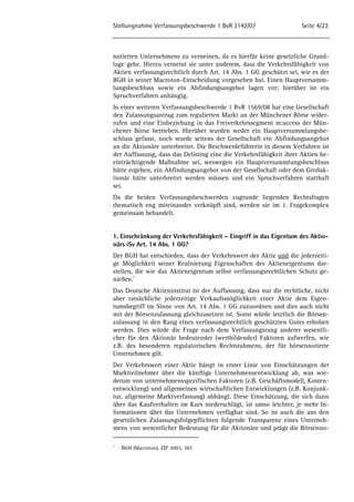 Stellungnahme Verfassungsbeschwerde 1 BvR 3142/07 Seite 4/23 
notierten Unternehmens zu verneinen, da es hierfür keine gesetzliche Grund-lage 
gebe. Hierzu verneint sie unter anderem, dass die Verkehrsfähigkeit von 
Aktien verfassungsrechtlich durch Art. 14 Abs. 1 GG geschützt sei, wie es der 
BGH in seiner Macroton-Entscheidung vorgesehen hat. Einen Hauptversamm-lungsbeschluss 
sowie ein Abfindungsangebot lagen vor; hierüber ist ein 
Spruchverfahren anhängig. 
In einer weiteren Verfassungsbeschwerde 1 BvR 1569/08 hat eine Gesellschaft 
den Zulassungsantrag zum regulierten Markt an der Münchener Börse wider-rufen 
und eine Einbeziehung in das Freiverkehrssegment m:access der Mün-chener 
Börse betrieben. Hierüber wurden weder ein Hauptversammlungsbe-schluss 
gefasst, noch wurde seitens der Gesellschaft ein Abfindungsangebot 
an die Aktionäre unterbreitet. Die Beschwerdeführerin in diesem Verfahren ist 
der Auffassung, dass das Delisting eine die Verkehrsfähigkeit ihrer Aktien be-einträchtigende 
Maßnahme sei, weswegen ein Hauptversammlungsbeschluss 
hätte ergehen, ein Abfindungsangebot von der Gesellschaft oder dem Großak-tionär 
hätte unterbreitet werden müssen und ein Spruchverfahren statthaft 
sei. 
Da die beiden Verfassungsbeschwerden zugrunde liegenden Rechtsfragen 
thematisch eng miteinander verknüpft sind, werden sie im 1. Fragekomplex 
gemeinsam behandelt. 
1. Einschränkung der Verkehrsfähigkeit – Eingriff in das Eigentum des Aktio-närs 
iSv Art. 14 Abs. 1 GG? 
Der BGH hat entschieden, dass der Verkehrswert der Aktie und die jederzeiti-ge 
Möglichkeit seiner Realisierung Eigenschaften des Aktieneigentums dar-stellen, 
die wie das Aktieneigentum selbst verfassungsrechtlichen Schutz ge-nießen. 
5 
Das Deutsche Aktieninstitut ist der Auffassung, dass nur die rechtliche, nicht 
aber tatsächliche jederzeitige Verkaufsmöglichkeit einer Aktie dem Eigen-tumsbegriff 
im Sinne von Art. 14 Abs. 1 GG zuzuordnen und dies auch nicht 
mit der Börsenzulassung gleichzusetzen ist. Sonst würde letztlich die Börsen-zulassung 
in den Rang eines verfassungsrechtlich geschützten Gutes erhoben 
werden. Dies würde die Frage nach dem Verfassungsrang anderer wesentli-cher 
für den Aktionär bedeutender (wertbildender) Faktoren aufwerfen, wie 
z.B. des besonderen regulatorischen Rechtsrahmens, der für börsennotierte 
Unternehmen gilt. 
Der Verkehrswert einer Aktie hängt in erster Linie von Einschätzungen der 
Marktteilnehmer über die künftige Unternehmensentwicklung ab, was wie-derum 
von unternehmensspezifischen Faktoren (z.B. Geschäftsmodell, Kosten-entwicklung) 
und allgemeinen wirtschaftlichen Entwicklungen (z.B. Konjunk-tur, 
allgemeine Marktverfassung) abhängt. Diese Einschätzung, die sich dann 
über das Kaufverhalten im Kurs niederschlägt, ist umso leichter, je mehr In-formationen 
über das Unternehmen verfügbar sind. So ist auch die aus den 
gesetzlichen Zulassungsfolgepflichten folgende Transparenz eines Unterneh-mens 
von wesentlicher Bedeutung für die Aktionäre und prägt die Börsenno- 
5 BGH (Macroton), ZIP 2003, 387. 
 