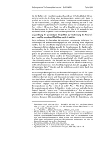 Stellungnahme Verfassungsbeschwerde 1 BvR 3142/07 Seite 5/23 
tiz. Die Befürworter einer Erhebung der besonderen Verkehrsfähigkeit börsen-notierter 
Aktien in den Rang eines Verfassungsgutes müssten dies dann ei-gentlich 
auch für die einfachgesetzlichen Transparenzstandards erwägen, da 
sie die börsennotierte Aktie prägen. Jede künftige Änderung der sich in stän-diger 
Veränderung befindlichen Vorschriften müsste der Gesetzgeber dann an 
Art. 14 Abs. 1 GG messen. Auch eine solche Einschätzung wäre abzulehnen. 
Die Bestimmung des Schutzbereichs des Art. 14 Abs. 1 GG anhand die bör-sennotierte 
Aktie prägender tatsächlicher Eigenschaften ist abzulehnen. 
a) Zuordnung der jederzeitigen Möglichkeit zur Realisierung des Verkehrs-werts 
zum Eigentumsbegriff bei börsennotierten Aktien 
Nach Auffassung des Deutschen Aktieninstituts kann aus den bisherigen Ent-scheidungen 
des Bundesverfassungsgerichts zum Delisting nicht hergeleitet 
werden, dass die tatsächliche Möglichkeit zur Realisierung des Verkehrswerts 
verfassungsrechtlichen Schutz genießt. Die Entscheidungen des Bundesverfas-sungsgerichts, 
die der BGH in der Macroton-Entscheidung für seine Auffas-sung 
anführt,6 unterstützen dessen Auslegung nicht.7 Das Bundesverfassungs-gericht 
hat grundsätzlich nicht die Verkehrsfähigkeit von börsennotierten mit 
nicht börsennotierten Aktien, sondern die Verkehrsfähigkeit von Aktien mit 
den Anteilen an einer Personenhandelsgesellschaft oder GmbH verglichen: 
„Das Aktieneigentum ist - im Vergleich zu einer Beteiligung an einer Perso-nenhandelsgesellschaft 
oder an einer Gesellschaft mit beschränkter Haftung - 
nicht zuletzt durch seine Verkehrsfähigkeit geprägt. Das gilt vor allem für die 
börsennotierte Aktie.“8 Also ist auch die nicht börsennotierte Aktie durch ihre 
Verkehrsfähigkeit geprägt. 
Nach ständiger Rechtsprechung des Bundesverfassungsgerichts soll die Eigen-tumsgarantie 
dem Träger des Grundrechts einen Freiheitsraum im vermögens-rechtlichen 
Bereich sichern und ihm damit eine eigenverantwortliche Gestal-tung 
des Lebens ermöglichen. Art. 14 GG schützt den konkreten Bestand an 
vermögenswerten Gütern vor ungerechtfertigten Eingriffen durch die öffentli-che 
Gewalt.9 Dagegen folgt eine allgemeine Wertgarantie vermögenswerter 
Rechtspositionen aus Art. 14 Abs. 1 GG nicht.10 Art. 14 Abs. 1 GG erfasst nur 
Rechtspositionen, die einem Rechtssubjekt bereits zustehen, nicht aber in der 
Zukunft liegende Chancen und Verdienstmöglichkeiten.11 Das verfassungs-rechtlich 
geschützte Eigentum ist zwar durch die dem Eigentümer zustehende 
grundsätzliche Verfügungsbefugnis über den Eigentumsgegenstand gekenn-zeichnet. 
Hierunter fällt grundsätzlich auch das Recht des Eigentümers, sein 
6 Moto Meter BVerfG vom 23.8.2000 – 1 BvR 68/95, BB 2000, 2011; DAT/Altana, BVerfG 
vom 27.4.1999 – 1 BvR 1613/94, AG 1999, 566, Hartmann & Braun, BVerfG vom 8.9.1999 
- 1 BvR 301/89, ZIP 1999, 1804. 
7 So u.a. Adolff/Tieves BB 2003, 797; Holzborn, WM 2003, 1105, 1108f. 
8 BVerfG (DAT/Altana), AG 1999, 566, 568. Zudem erläutert das Bundesverfassungsgericht 
zwar, dass die Verkehrsfähigkeit als Eigenschaft des Aktieneigentums bei der Wertbestim-mung 
des Eigentumsobjekts nicht außer Betracht bleiben dürfe. Der Verkehrswert der Aktien 
wird vom Bundesverfassungsgericht jedoch für eine zuvor festgestellte Entschädigungs-pflicht 
wegen vollständigen Entzugs des Aktieneigentums herangezogen, und zwar zur 
Konkretisierung, nicht aber zu deren Begründung. 
9 BVerfGE 105, 252 (Glykol), NJW 2002, 2621, 2625. 
10 Vgl. BVerfGE 105, 17, 30 (Sozialpfandbriefe), NJW 2002, 3009. 
11 Vgl. BVerfGE 68, 193, 222 (Zahntechniker-Innungen), NJW 1985, 1385 m.w.N. 
 