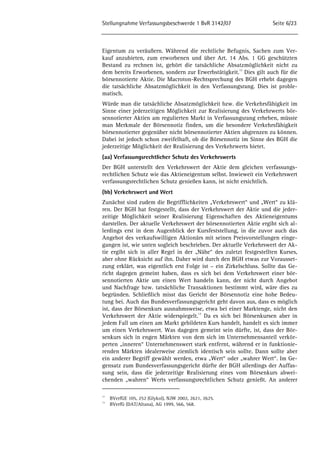 Stellungnahme Verfassungsbeschwerde 1 BvR 3142/07 Seite 6/23 
Eigentum zu veräußern. Während die rechtliche Befugnis, Sachen zum Ver-kauf 
anzubieten, zum erworbenen und über Art. 14 Abs. 1 GG geschützten 
Bestand zu rechnen ist, gehört die tatsächliche Absatzmöglichkeit nicht zu 
dem bereits Erworbenen, sondern zur Erwerbstätigkeit.12 Dies gilt auch für die 
börsennotierte Aktie. Die Macroton-Rechtsprechung des BGH erhebt dagegen 
die tatsächliche Absatzmöglichkeit in den Verfassungsrang. Dies ist proble-matisch. 
Würde man die tatsächliche Absatzmöglichkeit bzw. die Verkehrsfähigkeit im 
Sinne einer jederzeitigen Möglichkeit zur Realisierung des Verkehrwerts bör-sennotierter 
Aktien am regulierten Markt in Verfassungsrang erheben, müsste 
man Merkmale der Börsennotiz finden, um die besondere Verkehrsfähigkeit 
börsennotierter gegenüber nicht börsennotierter Aktien abgrenzen zu können. 
Dabei ist jedoch schon zweifelhaft, ob die Börsennotiz im Sinne des BGH die 
jederzeitige Möglichkeit der Realisierung des Verkehrwerts bietet. 
(aa) Verfassungsrechtlicher Schutz des Verkehrswerts 
Der BGH unterstellt den Verkehrswert der Aktie dem gleichen verfassungs-rechtlichen 
Schutz wie das Aktieneigentum selbst. Inwieweit ein Verkehrswert 
verfassungsrechtlichen Schutz genießen kann, ist nicht ersichtlich. 
(bb) Verkehrswert und Wert 
Zunächst sind zudem die Begrifflichkeiten „Verkehrswert“ und „Wert“ zu klä-ren. 
Der BGH hat festgestellt, dass der Verkehrswert der Aktie und die jeder-zeitige 
Möglichkeit seiner Realisierung Eigenschaften des Aktieneigentums 
darstellen. Der aktuelle Verkehrswert der börsennotierten Aktie ergibt sich al-lerdings 
erst in dem Augenblick der Kursfeststellung, in die zuvor auch das 
Angebot des verkaufswilligen Aktionärs mit seinen Preisvorstellungen einge-gangen 
ist, wie unten sogleich beschrieben. Der aktuelle Verkehrswert der Ak-tie 
ergibt sich in aller Regel in der „Nähe“ des zuletzt festgestellten Kurses, 
aber ohne Rücksicht auf ihn. Daher wird durch den BGH etwas zur Vorausset-zung 
erklärt, was eigentlich erst Folge ist – ein Zirkelschluss. Sollte das Ge-richt 
dagegen gemeint haben, dass es sich bei dem Verkehrswert einer bör-sennotierten 
Aktie um einen Wert handeln kann, der nicht durch Angebot 
und Nachfrage bzw. tatsächliche Transaktionen bestimmt wird, wäre dies zu 
begründen. Schließlich misst das Gericht der Börsennotiz eine hohe Bedeu-tung 
bei. Auch das Bundesverfassungsgericht geht davon aus, dass es möglich 
ist, dass der Börsenkurs ausnahmsweise, etwa bei einer Marktenge, nicht den 
Verkehrswert der Aktie widerspiegelt.13 Da es sich bei Börsenkursen aber in 
jedem Fall um einen am Markt gebildeten Kurs handelt, handelt es sich immer 
um einen Verkehrswert. Was dagegen gemeint sein dürfte, ist, dass der Bör-senkurs 
sich in engen Märkten von dem sich im Unternehmensanteil verkör-perten 
„inneren“ Unternehmenswert stark entfernt, während er in funktionie-renden 
Märkten idealerweise ziemlich identisch sein sollte. Dann sollte aber 
ein anderer Begriff gewählt werden, etwa „Wert“ oder „wahrer Wert“. Im Ge-gensatz 
zum Bundesverfassungsgericht dürfte der BGH allerdings der Auffas-sung 
sein, dass die jederzeitige Realisierung eines vom Börsenkurs abwei-chenden 
„wahren“ Werts verfassungsrechtlichen Schutz genießt. An anderer 
12 BVerfGE 105, 252 (Glykol), NJW 2002, 2621, 2625. 
13 BVerfG (DAT/Altana), AG 1999, 566, 568. 
 