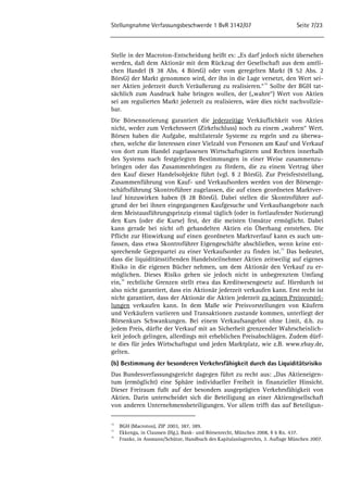 Stellungnahme Verfassungsbeschwerde 1 BvR 3142/07 Seite 7/23 
Stelle in der Macroton-Entscheidung heißt es: „Es darf jedoch nicht übersehen 
werden, daß dem Aktionär mit dem Rückzug der Gesellschaft aus dem amtli-chen 
Handel (§ 38 Abs. 4 BörsG) oder vom geregelten Markt (§ 52 Abs. 2 
BörsG) der Markt genommen wird, der ihn in die Lage versetzt, den Wert sei-ner 
Aktien jederzeit durch Veräußerung zu realisieren.“14 Sollte der BGH tat-sächlich 
zum Ausdruck habe bringen wollen, der („wahre“) Wert von Aktien 
sei am regulierten Markt jederzeit zu realisieren, wäre dies nicht nachvollzie-bar. 
Die Börsennotierung garantiert die jederzeitige Verkäuflichkeit von Aktien 
nicht, weder zum Verkehrswert (Zirkelschluss) noch zu einem „wahren“ Wert. 
Börsen haben die Aufgabe, multilaterale Systeme zu regeln und zu überwa-chen, 
welche die Interessen einer Vielzahl von Personen am Kauf und Verkauf 
von dort zum Handel zugelassenen Wirtschaftsgütern und Rechten innerhalb 
des Systems nach festgelegten Bestimmungen in einer Weise zusammenzu-bringen 
oder das Zusammenbringen zu fördern, die zu einem Vertrag über 
den Kauf dieser Handelsobjekte führt (vgl. § 2 BörsG). Zur Preisfeststellung, 
Zusammenführung von Kauf- und Verkaufsorders werden von der Börsenge-schäftsführung 
Skontroführer zugelassen, die auf einen geordneten Marktver-lauf 
hinzuwirken haben (§ 28 BörsG). Dabei stellen die Skontroführer auf-grund 
der bei ihnen eingegangenen Kaufgesuche und Verkaufsangebote nach 
dem Meistausführungsprinzip einmal täglich (oder in fortlaufender Notierung) 
den Kurs (oder die Kurse) fest, der die meisten Umsätze ermöglicht. Dabei 
kann gerade bei nicht oft gehandelten Aktien ein Überhang entstehen. Die 
Pflicht zur Hinwirkung auf einen geordneten Marktverlauf kann es auch um-fassen, 
dass etwa Skontroführer Eigengeschäfte abschließen, wenn keine ent-sprechende 
Gegenpartei zu einer Verkaufsorder zu finden ist.15 Das bedeutet, 
dass die liquiditätsstiftenden Handelsteilnehmer Aktien zeitweilig auf eigenes 
Risiko in die eigenen Bücher nehmen, um dem Aktionär den Verkauf zu er-möglichen. 
Dieses Risiko gehen sie jedoch nicht in unbegrenztem Umfang 
ein,16 rechtliche Grenzen stellt etwa das Kreditwesengesetz auf. Hierdurch ist 
also nicht garantiert, dass ein Aktionär jederzeit verkaufen kann. Erst recht ist 
nicht garantiert, dass der Aktionär die Aktien jederzeit zu seinen Preisvorstel-lungen 
verkaufen kann. In dem Maße wie Preisvorstellungen von Käufern 
und Verkäufern variieren und Transaktionen zustande kommen, unterliegt der 
Börsenkurs Schwankungen. Bei einem Verkaufsangebot ohne Limit, d.h. zu 
jedem Preis, dürfte der Verkauf mit an Sicherheit grenzender Wahrscheinlich-keit 
jedoch gelingen, allerdings mit erheblichen Preisabschlägen. Zudem dürf-te 
dies für jedes Wirtschaftsgut und jeden Marktplatz, wie z.B. www.ebay.de, 
gelten. 
(b) Bestimmung der besonderen Verkehrsfähigkeit durch das Liquiditätsrisiko 
Das Bundesverfassungsgericht dagegen führt zu recht aus: „Das Aktieneigen-tum 
(ermöglicht) eine Sphäre individueller Freiheit in finanzieller Hinsicht. 
Dieser Freiraum fußt auf der besonders ausgeprägten Verkehrsfähigkeit von 
Aktien. Darin unterscheidet sich die Beteiligung an einer Aktiengesellschaft 
von anderen Unternehmensbeteiligungen. Vor allem trifft das auf Beteiligun- 
14 BGH (Macroton), ZIP 2003, 387, 389. 
15 Ekkenga, in Claussen (Hg.), Bank- und Börsenrecht, München 2008, § 6 Rn. 437. 
16 Franke, in Assmann/Schütze, Handbuch des Kapitalanlagerechts, 3. Auflage München 2007. 
 