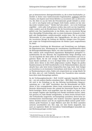 Stellungnahme Verfassungsbeschwerde 1 BvR 3142/07 Seite 8/23 
gen an börsennotierten Aktiengesellschaften zu, die es dem Gesellschafter, je-denfalls 
in Zeiten eines funktionierenden Kapitalmarktes, praktisch jederzeit 
erlauben, sein Kapital nach freiem Belieben zu investieren oder zu deinvestie-ren. 
Die Aktie ist aus der Sicht des Privataktionärs gerade deshalb so attrak-tiv, 
weil er sein Kapital nicht auf längere Sicht bindet, sondern sie fast stän-dig 
wieder veräußern kann.“17 Hierbei darf aber jedoch – wie in der Einleitung 
angeführt – nicht außer Acht gelassen werden, dass nicht nur das Liquiditäts-risiko, 
sondern auch die Renditechance für die Investitionsentscheidung maß-geblich 
sind. Das Liquiditätsrisiko ist das Risiko, dass ein investierter Betrag 
ohne übermäßige Preisabschläge oder zu einem bestimmten Zeitpunkt in Bar-geld 
oder Bankguthaben zurückverwandelt werden kann. Die zu erzielende 
Aktienrendite ist etwa gegenüber dem Tagesgeldkonto, bei dem ein Verlust 
des investierten Betrags im Umfang der üblichen Anlagen eines Privatanle-gers 
wegen der Einlagensicherungssysteme der Banken quasi ausgeschlossen 
ist, höher. 
Die geordnete Ermittlung der Börsenkurse und Vermittlung von Aufträgen, 
die Organisation bzw. Abstimmung der verschiedenen Liquiditätsstifter durch 
die Börsengeschäftsführungen führen, wie oben beschrieben, zu einem gegen-über 
anderen nicht entsprechend organisierten Marktplätzen geringeren Li-quiditätsrisiko 
für den Aktionär. Das Liquiditätsrisiko hängt allerdings auch 
von der Liquidität der Aktie selbst ab. Bei kleineren Unternehmen auch im re-gulierten 
Markt, für die sich weniger Aktionäre interessieren und deshalb 
kaum Handel stattfindet, ist es in der Regel höher als etwa bei einer Gesell-schaft, 
deren Aktien in den DAX aufgenommen wurden. Wegen des großen 
Handelsvolumens der DAX-Gesellschaften ist die Wahrscheinlichkeit, dass der 
aktuelle Kurs nahe beim letzten festgestellten Kurs liegt, hoch. Sind Anleger 
zur Investition in ein bestimmtes Unternehmen nicht bereit, etwa weil sie kei-ne 
Wachstumschancen sehen, finden sich entsprechend nur wenige Käufer für 
die Aktie, aber u.U. viele Verkäufer. Kommt eine Transaktion dann zustande, 
kann diese starke Kurssprünge auslösen. 
Im der Verfassungsbeschwerde 1 BvR 3142/07 zugrunde liegenden Delisting 
der – wie sich anderen Quellen entnehmen lässt – MVS Miete Vertrieb Service 
AG wird in der Einladung zu der das Delisting beschließenden Hauptver-sammlung 
am 1. Juli 200418 beschrieben, dass der Börsenhandel mit MVS-Aktien 
in den vorausgehenden Jahren kaum nennenswert gewesen sei. Das 
Deutsche Aktieninstitut konnte dies anhand der historischen Kurse der Börse 
Berlin bestätigen. Weiter wird ausgeführt, dass die Anzahl von Tagen, an de-nen 
mangels Angebot oder Nachfrage kein Handel stattfinden konnte, erheb-lich 
gewesen sei; habe Handel stattgefunden, so hätten bereits kleinste Kauf-oder 
Verkaufsorder ausgereicht, um Kurssprünge auszulösen, denen keine un-ternehmerischen 
Einschätzungen oder konkrete Tatsachen zugrunde gelegen 
hätten. Daneben können auch für am regulierten Markt notierte große Unter-nehmen 
große Positionen in engen Märkten auch über die Börse zumindest 
zeitweise unverkäuflich sein. Dies zeigt, wie oben bereits dargestellt, dass 
auch am regulierten Markt der besonderen Verkehrsfähigkeit keinesfalls im-mer 
Rechnung getragen werden kann. 
17 BVerfG (DAT/Altana), AG 1999, 566, 568. 
18 Veröffentlicht im elektronischen Bundesanzeiger am 21. Mai 2004. 
 