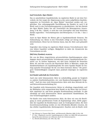 Stellungnahme Verfassungsbeschwerde 1 BvR 3142/07 Seite 9/23 
(aa) Freiverkehr, Open Market 
Das so umschriebene Liquiditätsrisiko im regulierten Markt ist mit dem Frei-verkehr, 
der hier wegen der Abgrenzung zu den unten aufgeführten Qualitäts-segmenten 
im Freiverkehr als „Open Market“ bezeichnet werden soll, ver-gleichbar. 
Eine ordnungsgemäße Durchführung des Handels ist nach § 48 
BörsG auch in den Freiverkehrssegmenten zu gewährleisten. Auf den Betrieb 
des Open Market finden fast alle Vorschriften des Börsengesetzes Anwen-dung, 
§ 48 Abs. 3 BörsG, er wird also vom Gesetzgeber eher dem börslichen 
Handel zugeordnet.19 Freiverkehrspreise sind Börsenpreise, § 24 Abs. 1 Satz 2 
BörsG. 
Auch im Open Market der Börsen gibt es liquiditätsstiftende Elemente. Die 
Einbeziehung von Aktien in den Freiverkehr erfolgt auf Antrag eines Han-delsteilnehmers. 
Dieser hat ein Interesse daran, dass die Aktie auch gehandelt 
wird. 
Gegenüber dem Listing im regulierten Markt können Freiverkehrswerte über 
eine höhere Liquidität verfügen. Maßgeblich ist dabei die Attraktivität des 
Unternehmens an sich. 
(bb) Entry Standard, m:access 
Die von der Börse eingerichteten privatrechtlichen Qualitätssegmente sehen 
dagegen durch privatrechtliche Vereinbarung weitere liquiditätsstiftende Ele-mente 
vor. In solchen Segmenten, wie dem Entry Standard der Deutschen 
Börse AG und dem m:access der Bayerischen Börse in München, sorgen die 
Handelsteilnehmern als Liquiditätsspender für einen liquiden Handel im Um-fang 
typischer Privatanleger für die von ihnen betreuten Aktien.20 Die gestei-gerte 
Verkehrsfähigkeit entspricht dann praktisch derjenigen im regulierten 
Markt. 
(cc) Handel außerhalb des Freiverkehrs 
Auch eine nicht börsennotierte Aktie ist verkehrsfähig, gerade im Vergleich 
zu anderen Gesellschaftsanteilen, wie vom Bundesverfassungsgericht festge-stellt. 
21 Auch bei einer nicht börsennotierten Aktie steht dem Aktionär die In-und 
Deinvestitionsentscheidung frei. 
Die Liquidität nicht börsennotierter Aktien ist allerdings eingeschränkt, weil 
der Marktplatz nicht entsprechend dem Handel an der Börse oder im Freiver-kehr 
organisiert ist, und keine geregelte Kursfeststellung stattfindet. Es gibt 
allerdings auf nicht börsennotierte Aktien spezialisierte Handelshäuser, die 
eine Vermittlungstätigkeit ausüben. 
Für Käufer einer nicht börsennotierten Aktie, die diese wie etwa die Beteili-gung 
an einem geschlossenen Fonds als Kapitalanlage sehen, dürfte gegen-über 
der Liquidität die Renditechance stark im Vordergrund stehen. Bei ihrer 
Investitionsentscheidung werden sie eine (Dividenden-)Rendite erwarten, die 
das erhöhte Liquiditätsrisiko überkompensiert. Daneben sind als Käufer nicht 
19 Vgl. Ekkenga in: Claussen (Hg.), Bank- und Börsenrecht, München 2008, § 6 Rn. 438. 
20 § 7 Abs. 2 Regelwerk m:access: Liquiditätsgarantie in Höhe von 5000 EUR und garantierter 
Spread für einen Zeitraum von 6 Monaten durch den Emissionsexperten. 
21 S.o. BVerfG (DAT/Altana), AG 1999, 566, 568. 
 