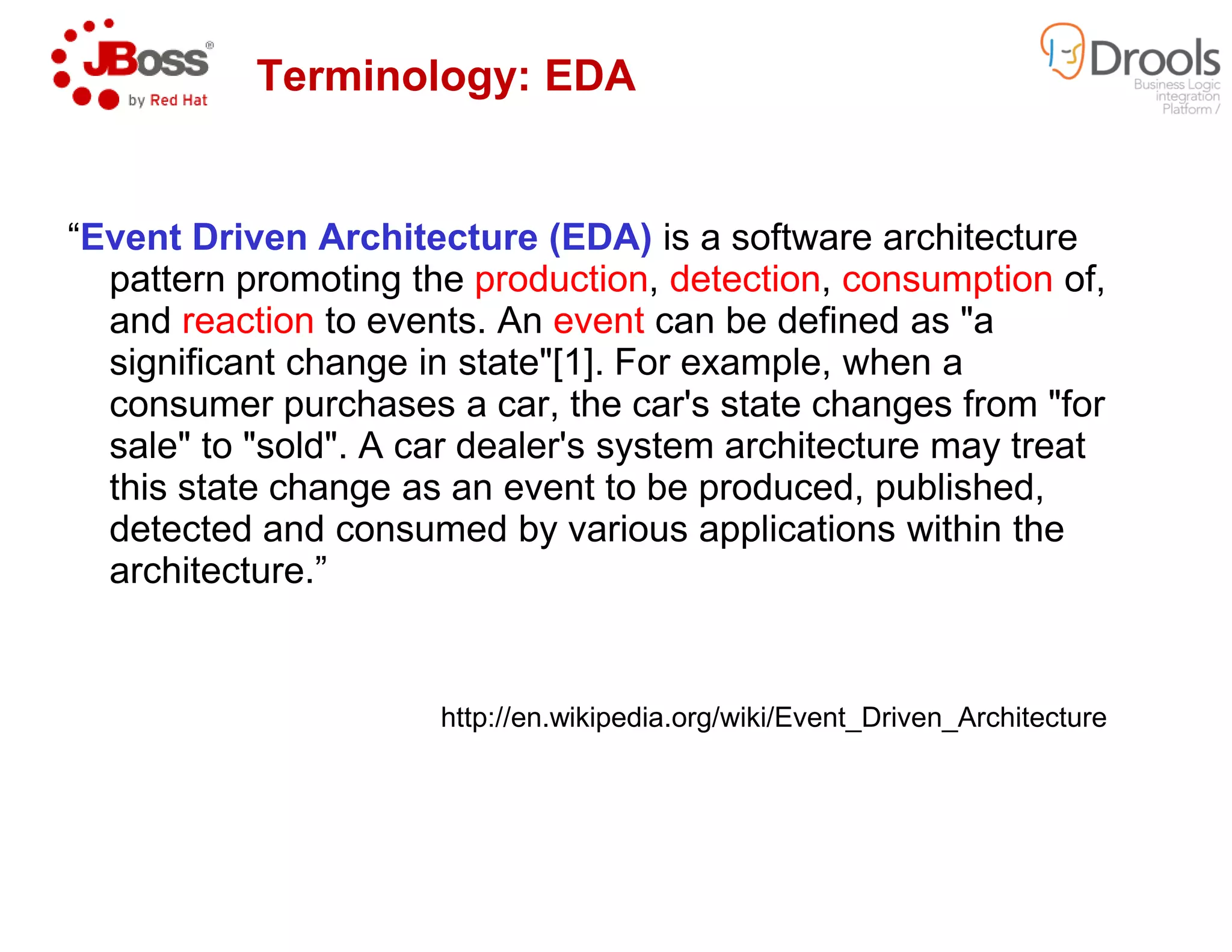 “Event Driven Architecture (EDA)
pattern promoting the production
and reaction to events. An event
significant change in state"[1]. For example, when a
consumer purchases a car, the car's state changes from "for
sale" to "sold". A car dealer's system architecture may treat
this state change as an event to be produced, published,
Terminology: EDA
this state change as an event to be produced, published,
detected and consumed by various applications within the
architecture.”
http://en.wikipedia.org/wiki/Event_Driven_Architecture
Event Driven Architecture (EDA) is a software architecture
production, detection, consumption of,
event can be defined as "a
significant change in state"[1]. For example, when a
consumer purchases a car, the car's state changes from "for
sale" to "sold". A car dealer's system architecture may treat
this state change as an event to be produced, published,
Terminology: EDA
this state change as an event to be produced, published,
detected and consumed by various applications within the
http://en.wikipedia.org/wiki/Event_Driven_Architecture
 