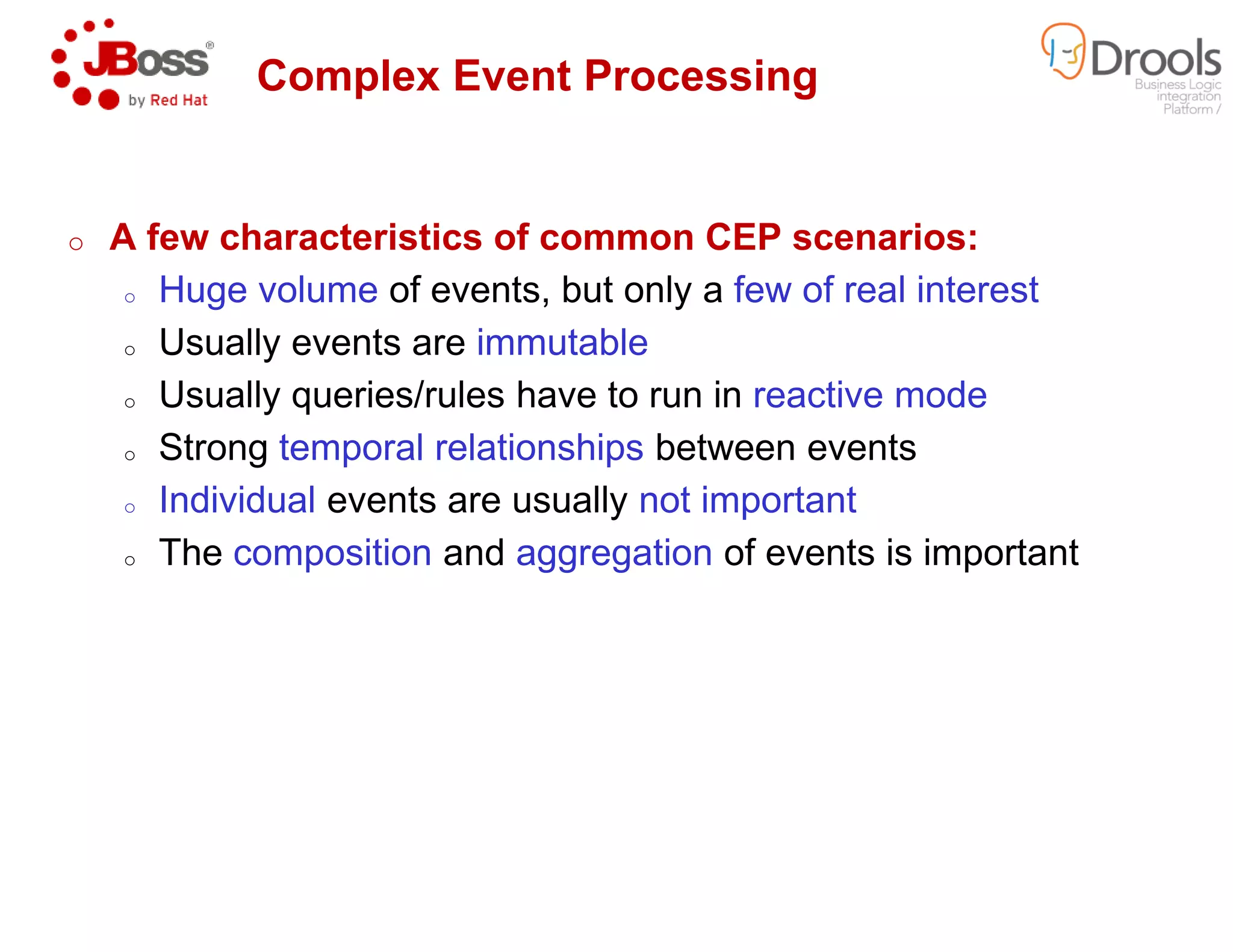 Complex Event Processing
o A few characteristics of common CEP scenarios:
o Huge volume of events, but only a
o Usually events are immutable
o Usually queries/rules have to run in
o Strong temporal relationships
o Individual events are usually
o The composition and aggregation
Complex Event Processing
A few characteristics of common CEP scenarios:
of events, but only a few of real interest
immutable
Usually queries/rules have to run in reactive mode
temporal relationships between events
events are usually not important
aggregation of events is important
 