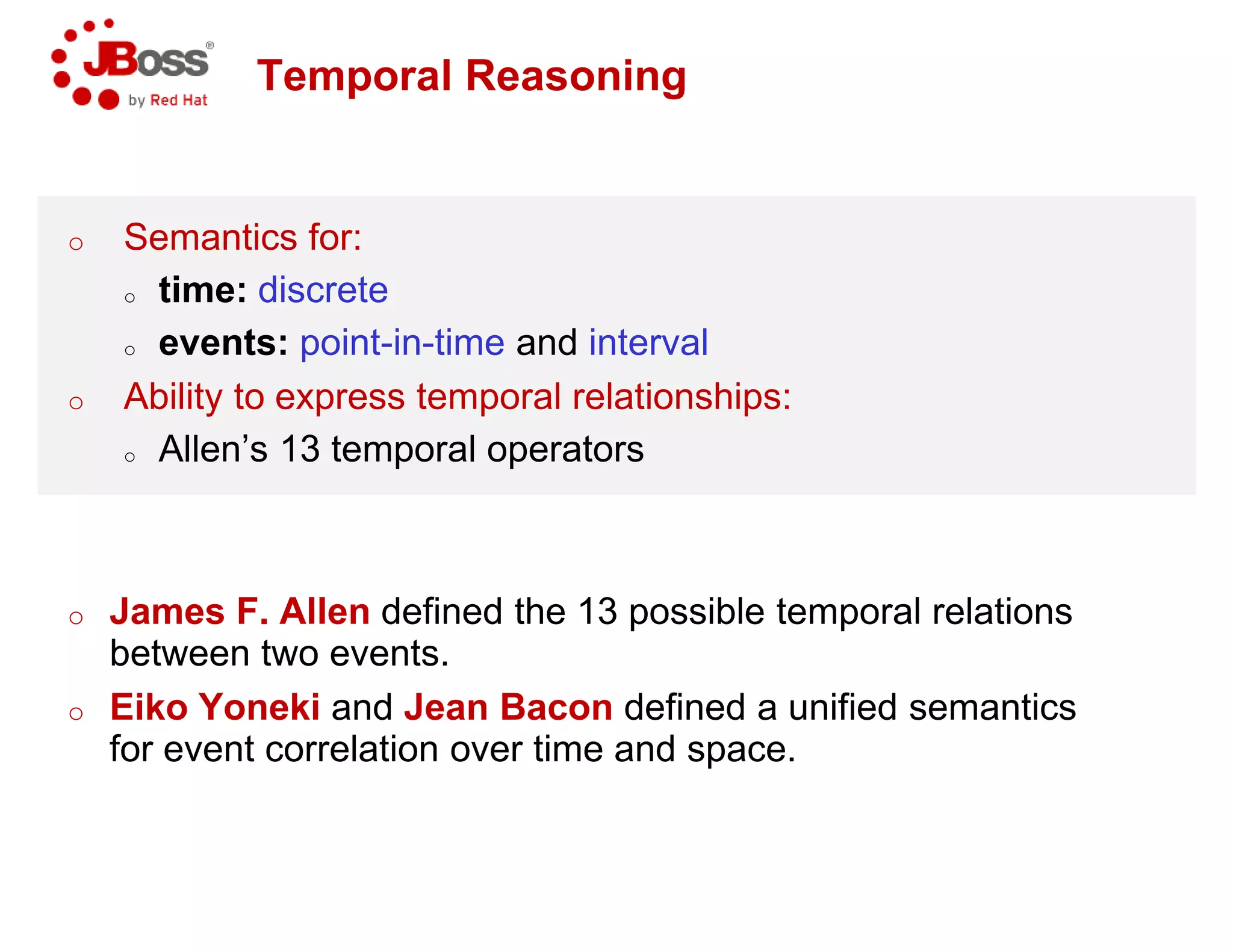 Temporal Reasoning
o Semantics for:
o time: discrete
o events: point-in-time and interval
o Ability to express temporal relationships:
o Allen’s 13 temporal operators
o James F. Allen defined the 13 possible temporal relations
between two events.
o Eiko Yoneki and Jean Bacon
for event correlation over time and space.
Temporal Reasoning
interval
Ability to express temporal relationships:
Allen’s 13 temporal operators
defined the 13 possible temporal relations
defined a unified semantics
for event correlation over time and space.
 
