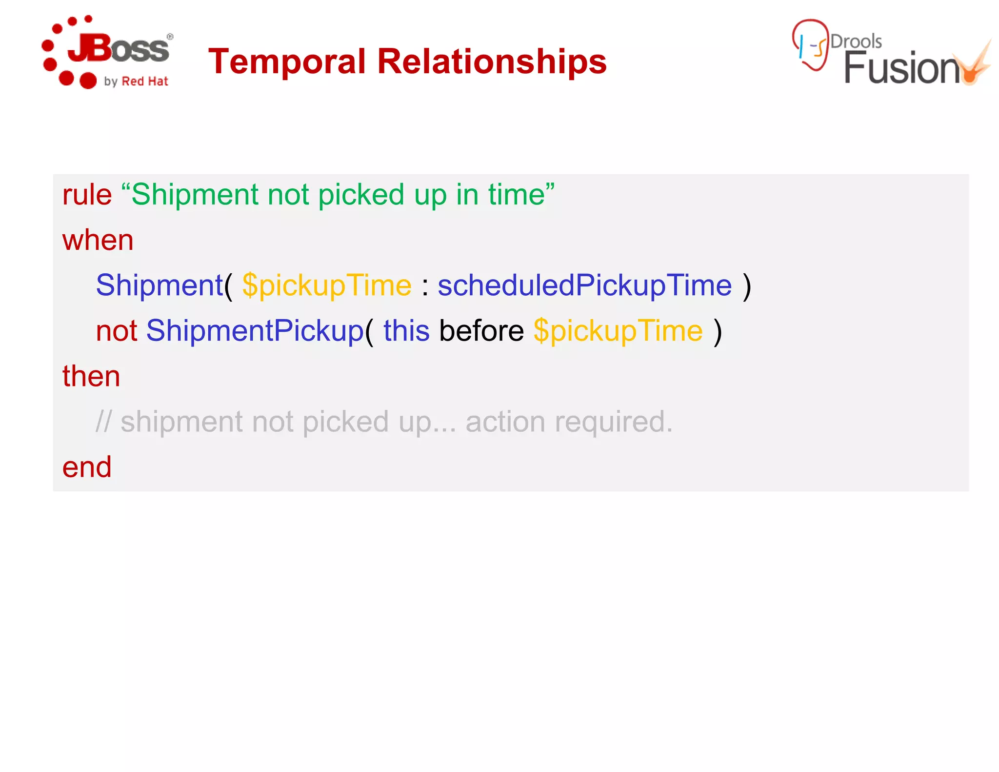 Temporal Relationships
rule “Shipment not picked up in time”
when
Shipment( $pickupTime : scheduledPickupTime
not ShipmentPickup( this before
then
rule “Shipment not picked up in time”
when
Shipment( $pickupTime : scheduledPickupTime
not ShipmentPickup( this before
thenthen
// shipment not picked up... action required.
end
then
// shipment not picked up... action required.
end
Temporal Relationships
“Shipment not picked up in time”
scheduledPickupTime )
before $pickupTime )
“Shipment not picked up in time”
scheduledPickupTime )
before $pickupTime )
// shipment not picked up... action required.// shipment not picked up... action required.
 