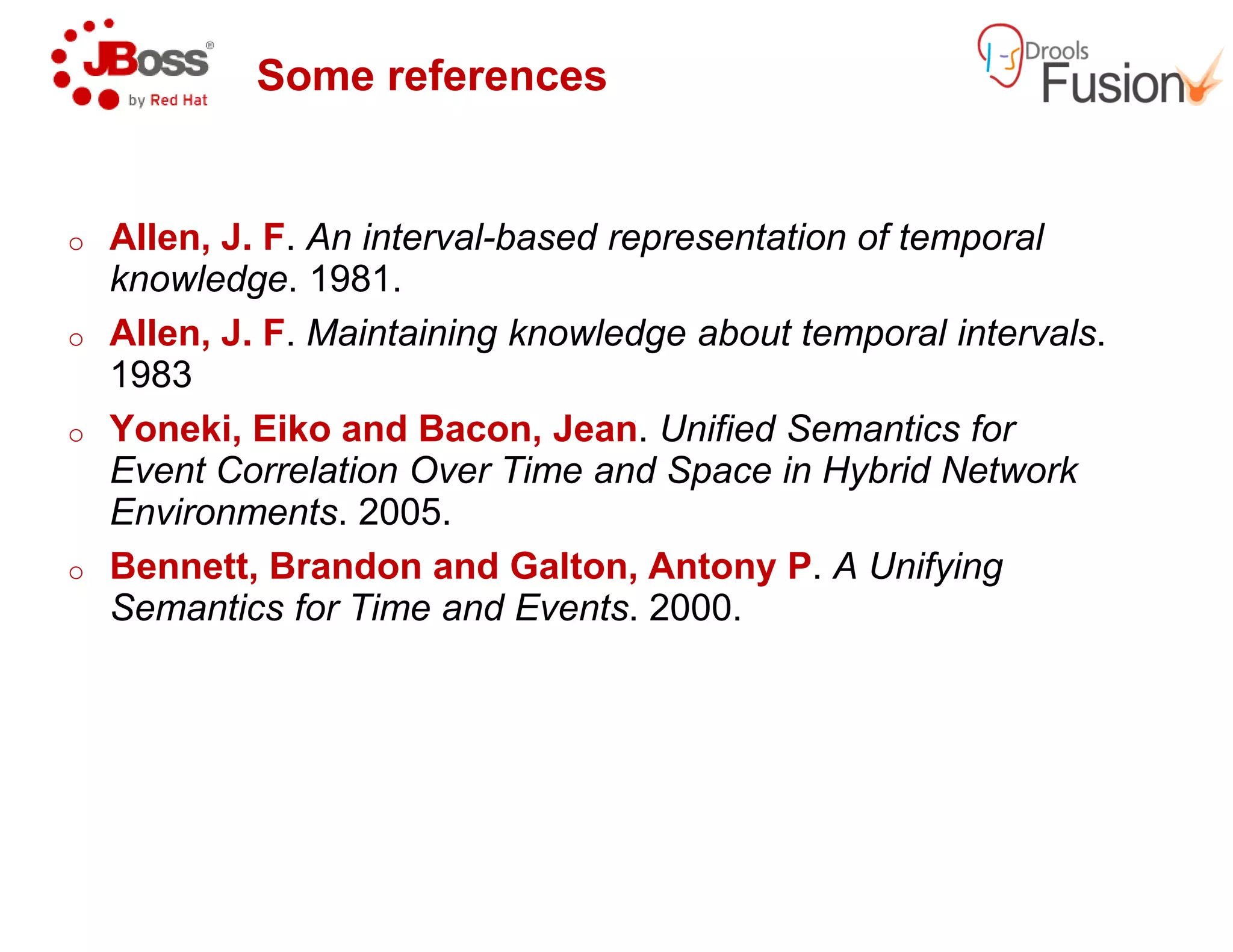 Some references
o Allen, J. F. An interval-based representation of temporal
knowledge. 1981.
o Allen, J. F. Maintaining knowledge about temporal intervals
1983
o Yoneki, Eiko and Bacon, Jean
Event Correlation Over Time and Space in Hybrid NetworkEvent Correlation Over Time and Space in Hybrid Network
Environments. 2005.
o Bennett, Brandon and Galton, Antony P
Semantics for Time and Events
based representation of temporal
Maintaining knowledge about temporal intervals.
and Bacon, Jean. Unified Semantics for
Event Correlation Over Time and Space in Hybrid NetworkEvent Correlation Over Time and Space in Hybrid Network
Bennett, Brandon and Galton, Antony P. A Unifying
Semantics for Time and Events. 2000.
 