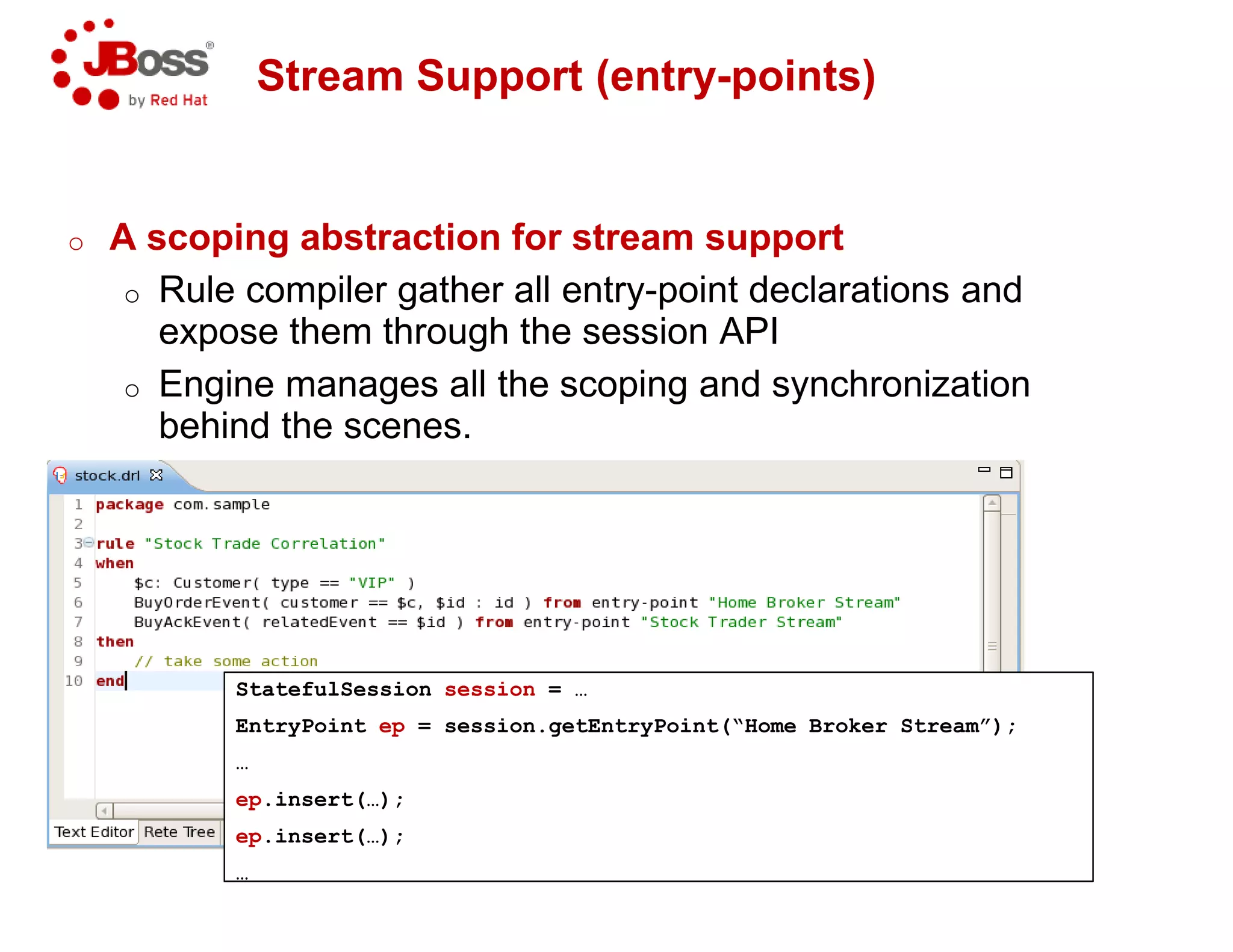 Stream Support (entry
o A scoping abstraction for stream support
o Rule compiler gather all entry
expose them through the session API
o Engine manages all the scoping and synchronization
behind the scenes.
StatefulSession session = …
EntryPoint ep = session.getEntryPoint(“Home Broker Stream”);
…
ep.insert(…);
ep.insert(…);
…
Stream Support (entry-points)
A scoping abstraction for stream support
Rule compiler gather all entry-point declarations and
expose them through the session API
Engine manages all the scoping and synchronization
= session.getEntryPoint(“Home Broker Stream”);
 