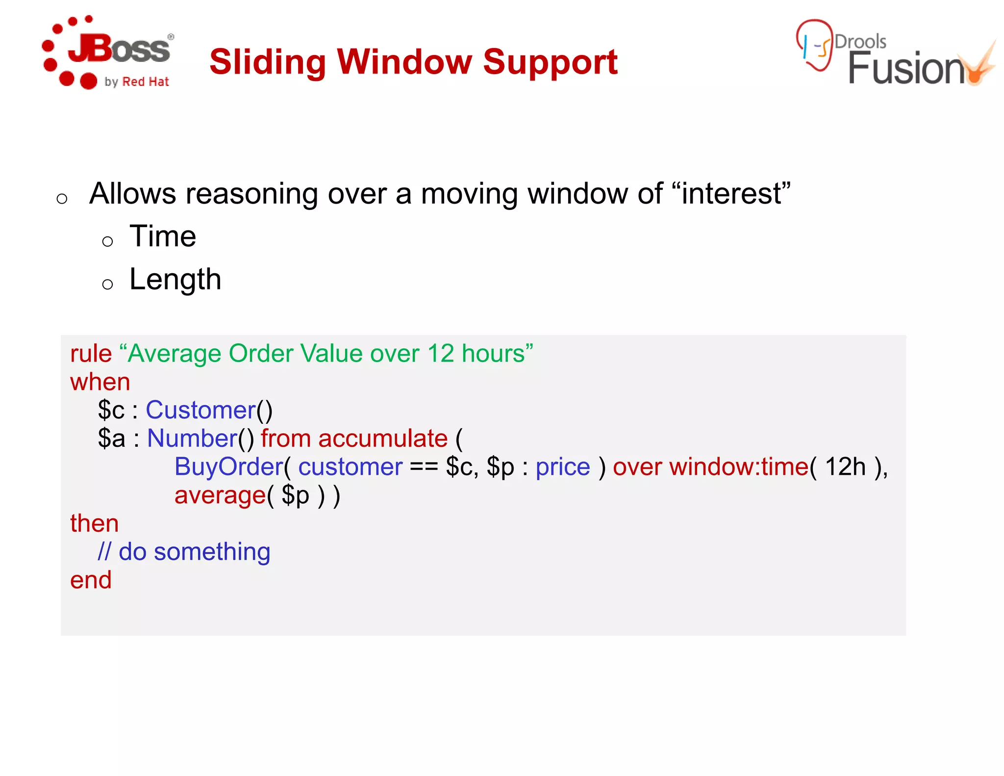Sliding Window Support
o Allows reasoning over a moving window of “interest”
o Time
o Length
rule “Average Order Value over 12 hours”
when
rule “Average Order Value over 12 hours”
whenwhen
$c : Customer()
$a : Number() from accumulate (
BuyOrder( customer == $c, $p :
average( $p ) )
then
// do something
end
when
$c : Customer()
$a : Number() from accumulate (
BuyOrder( customer == $c, $p :
average( $p ) )
then
// do something
end
Sliding Window Support
Allows reasoning over a moving window of “interest”
“Average Order Value over 12 hours”“Average Order Value over 12 hours”
== $c, $p : price ) over window:time( 12h ),== $c, $p : price ) over window:time( 12h ),
 