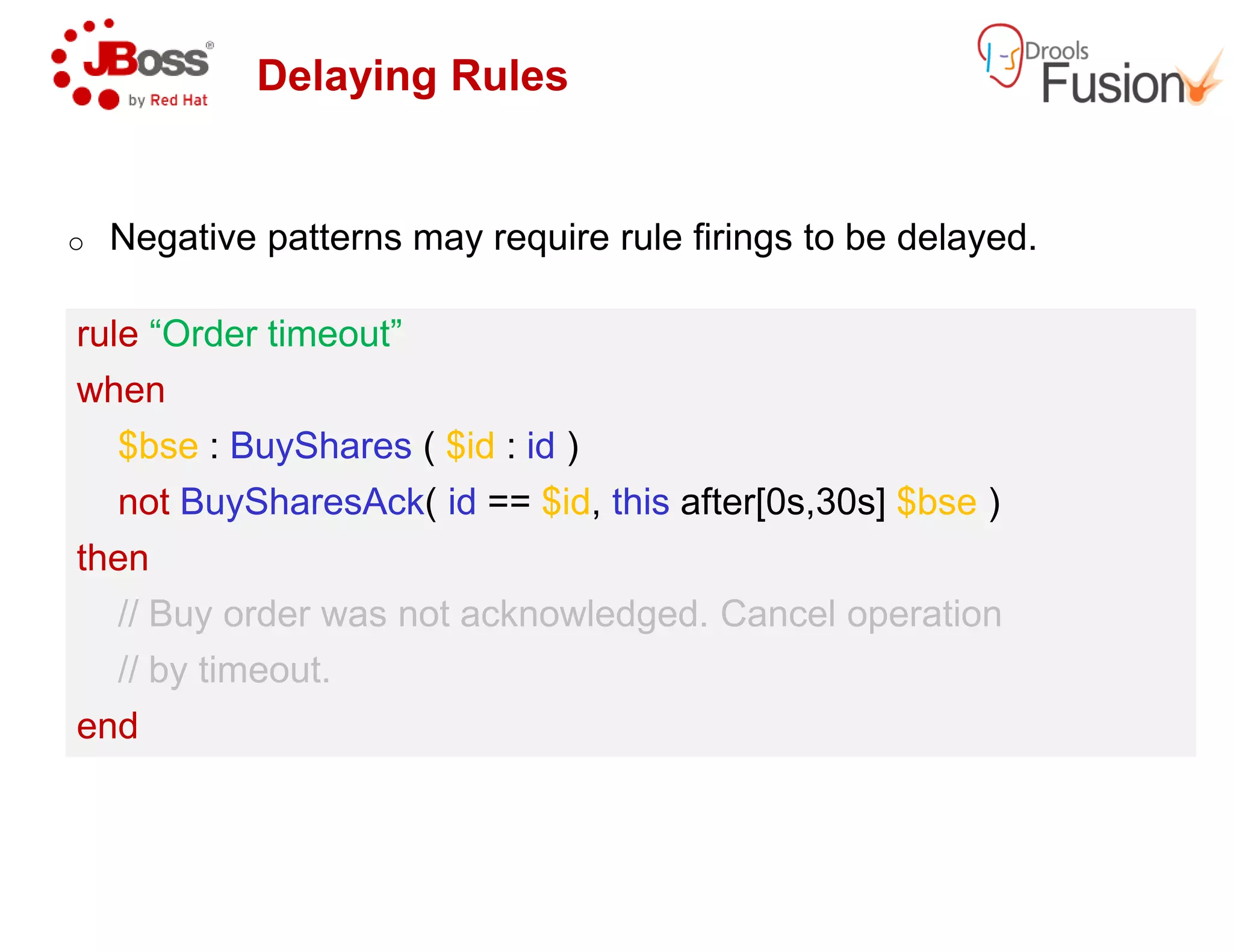 Delaying Rules
o Negative patterns may require rule firings to be delayed.
rule “Order timeout”
when
$bse : BuyShares ( $id : id )
rule “Order timeout”
when
$bse : BuyShares ( $id : id )
not BuySharesAck( id == $id, this
then
// Buy order was not acknowledged. Cancel operation
// by timeout.
end
not BuySharesAck( id == $id, this
then
// Buy order was not acknowledged. Cancel operation
// by timeout.
end
patterns may require rule firings to be delayed.
this after[0s,30s] $bse )
// Buy order was not acknowledged. Cancel operation
this after[0s,30s] $bse )
// Buy order was not acknowledged. Cancel operation
 