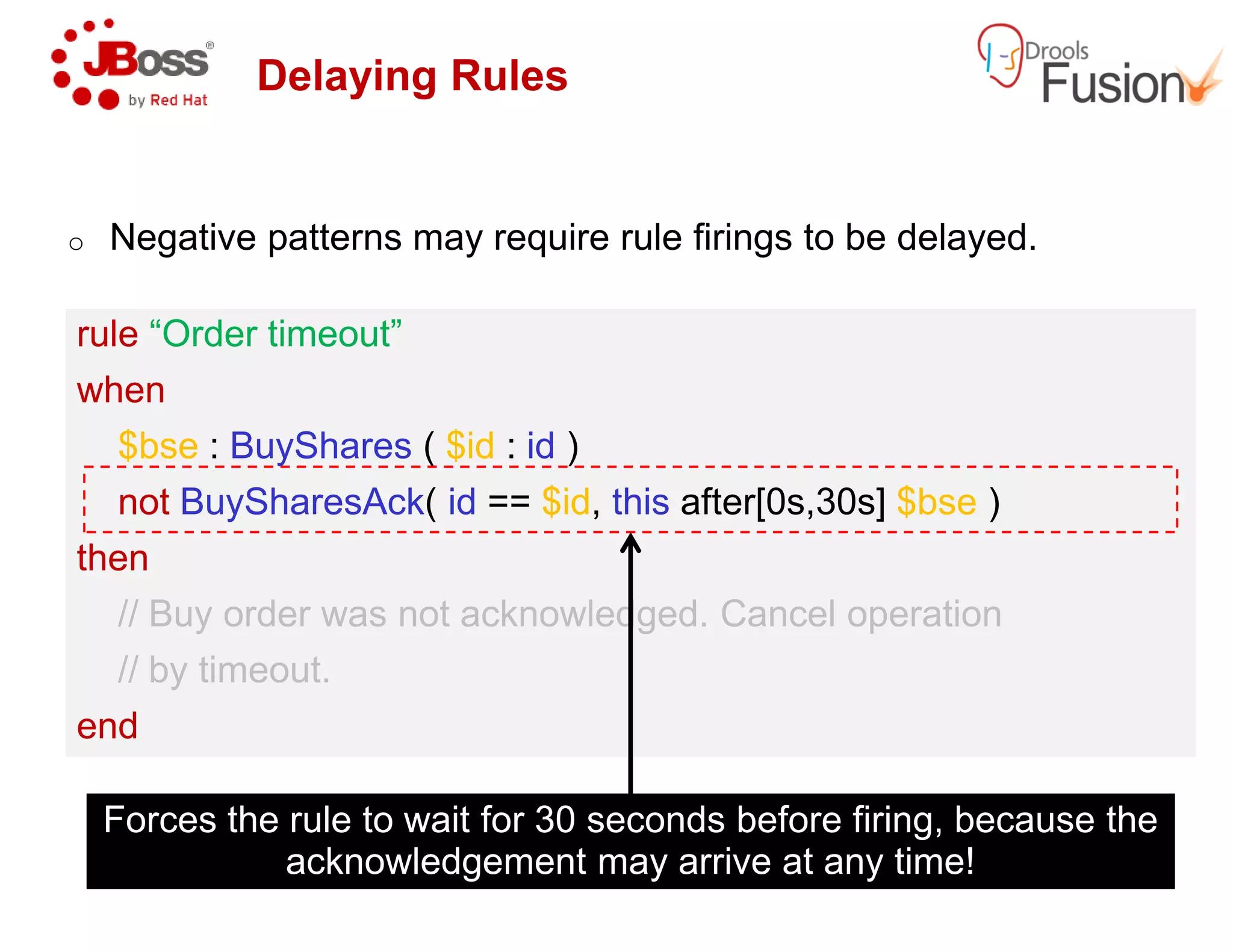 Delaying Rules
o Negative patterns may require rule firings to be delayed.
rule “Order timeout”
when
$bse : BuyShares ( $id : id )
rule “Order timeout”
when
$bse : BuyShares ( $id : id )
not BuySharesAck( id == $id, this
then
// Buy order was not acknowledged. Cancel operation
// by timeout.
end
not BuySharesAck( id == $id, this
then
// Buy order was not acknowledged. Cancel operation
// by timeout.
end
Forces the rule to wait for 30 seconds before firing, because the
acknowledgement may arrive at any time!
patterns may require rule firings to be delayed.
this after[0s,30s] $bse )
// Buy order was not acknowledged. Cancel operation
this after[0s,30s] $bse )
// Buy order was not acknowledged. Cancel operation
Forces the rule to wait for 30 seconds before firing, because the
acknowledgement may arrive at any time!
 