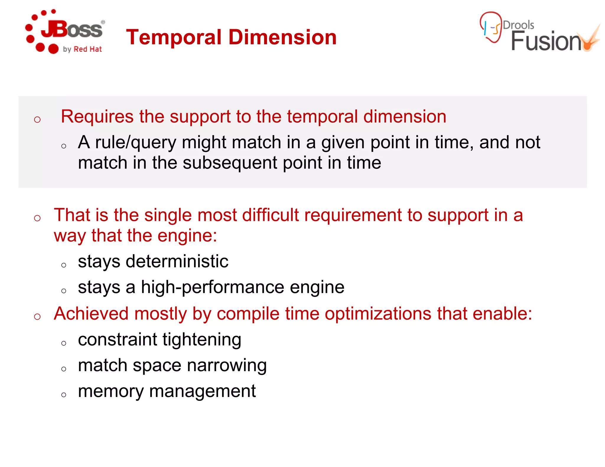 Temporal Dimension
o Requires the support to the temporal dimension
o A rule/query might match in a given point in time, and not
match in the subsequent point in time
o That is the single most difficult requirement to support in a
way that the engine:way that the engine:
o stays deterministic
o stays a high-performance engine
o Achieved mostly by compile time optimizations that enable:
o constraint tightening
o match space narrowing
o memory management
Temporal Dimension
Requires the support to the temporal dimension
A rule/query might match in a given point in time, and not
match in the subsequent point in time
That is the single most difficult requirement to support in a
performance engine
Achieved mostly by compile time optimizations that enable:
 
