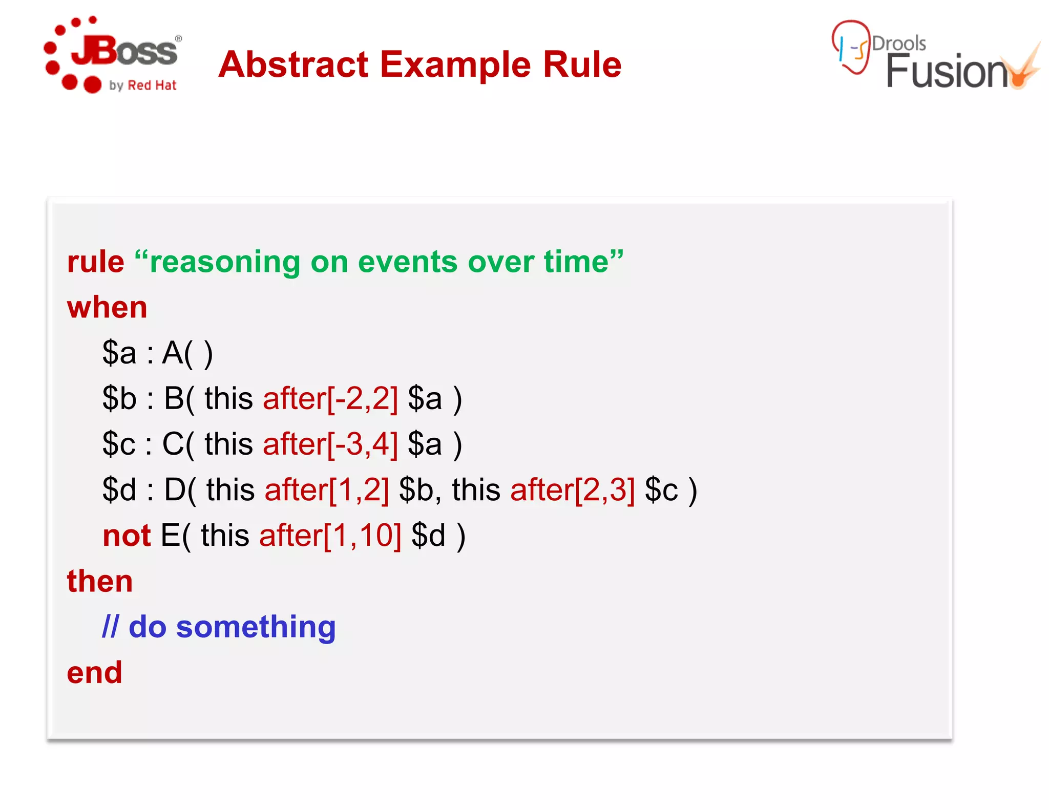 Abstract Example Rule
rule “reasoning on events over time”
when
$a : A( )
$b : B( this after[-2,2] $a )$b : B( this after[-2,2] $a )
$c : C( this after[-3,4] $a )
$d : D( this after[1,2] $b, this after[2,3]
not E( this after[1,10] $d )
then
// do something
end
Abstract Example Rule
“reasoning on events over time”
after[2,3] $c )
 
