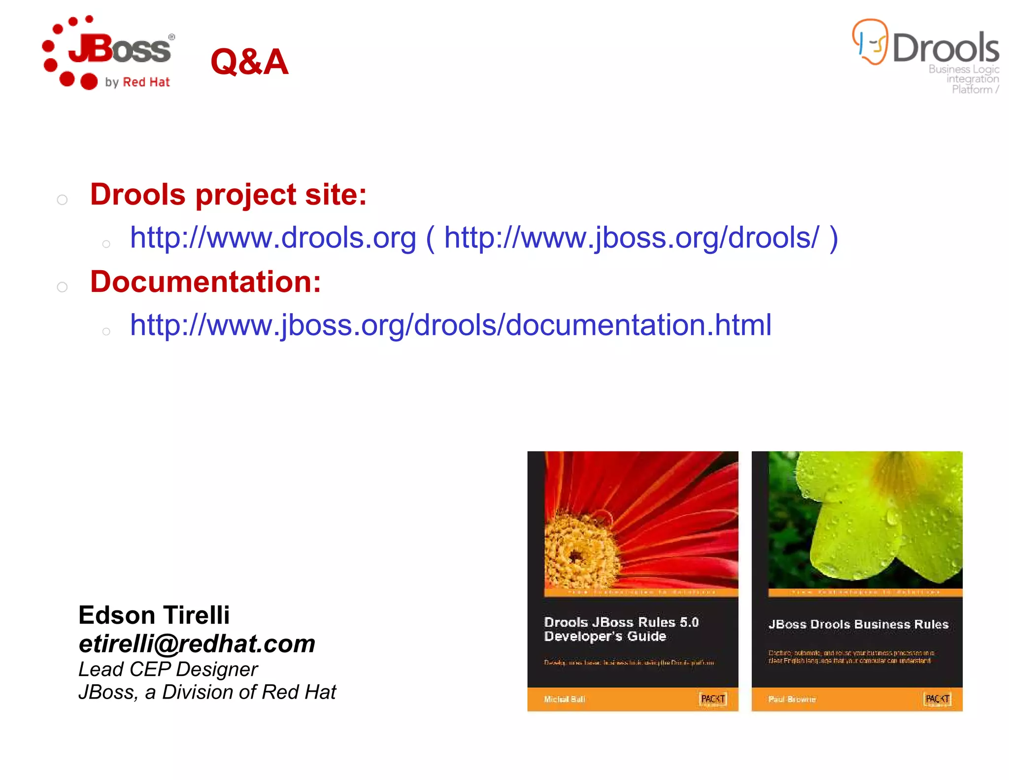 Q&A
o Drools project site:
o http://www.drools.org ( http://www.jboss.org/drools/ )
o Documentation:
o http://www.jboss.org/drools/documentation.html
Edson Tirelli
etirelli@redhat.com
Lead CEP Designer
JBoss, a Division of Red Hat
http://www.drools.org ( http://www.jboss.org/drools/ )
http://www.jboss.org/drools/documentation.html
 