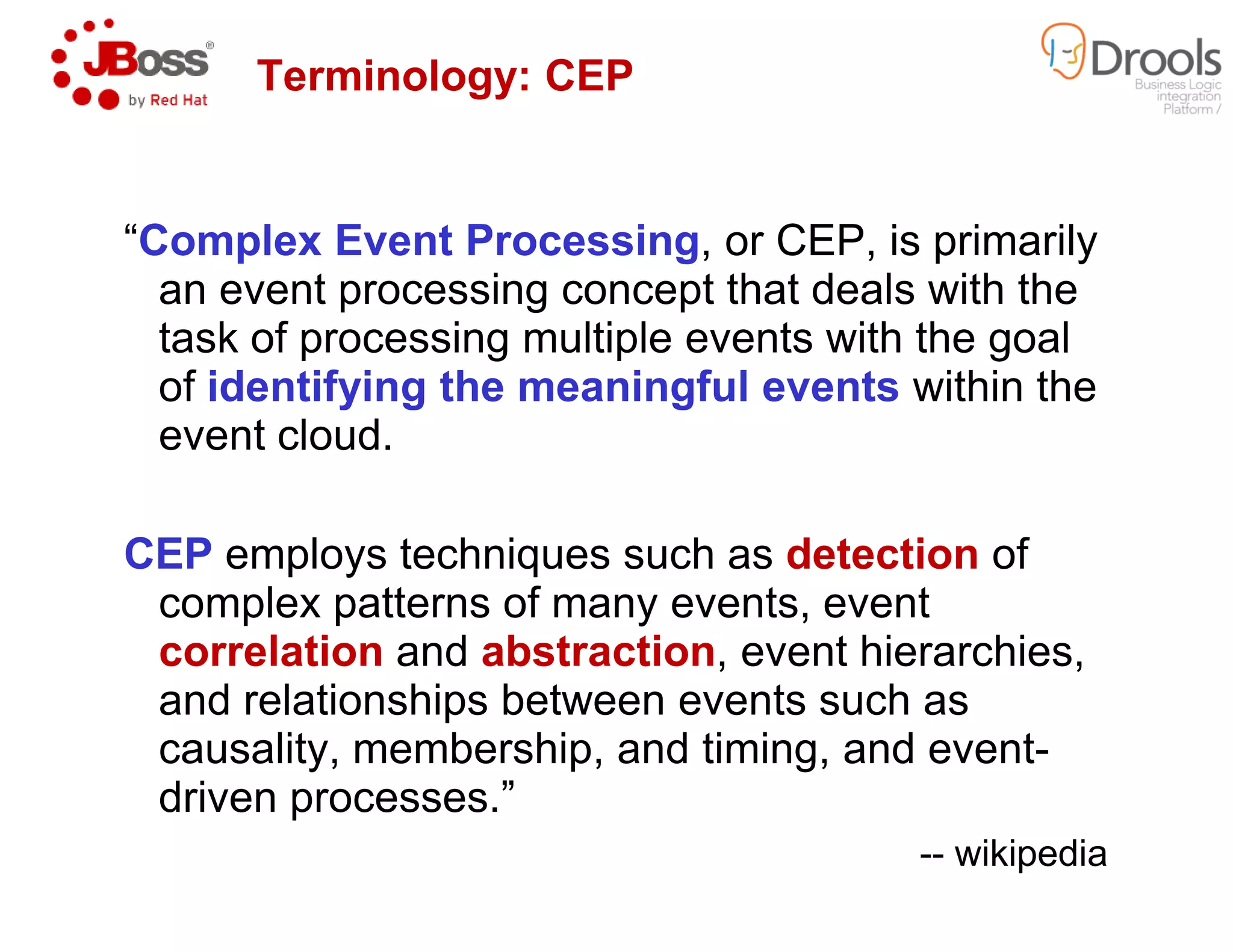 “Complex Event Processing
an event processing concept that deals with the
task of processing multiple events with the goal
of identifying the meaningful events
event cloud.
Terminology: CEP
CEP employs techniques such as
complex patterns of many events, event
correlation and abstraction
and relationships between events such as
causality, membership, and timing, and event
driven processes.”
Complex Event Processing, or CEP, is primarily
an event processing concept that deals with the
task of processing multiple events with the goal
identifying the meaningful events within the
Terminology: CEP
employs techniques such as detection of
complex patterns of many events, event
abstraction, event hierarchies,
and relationships between events such as
causality, membership, and timing, and event-
-- wikipedia
 