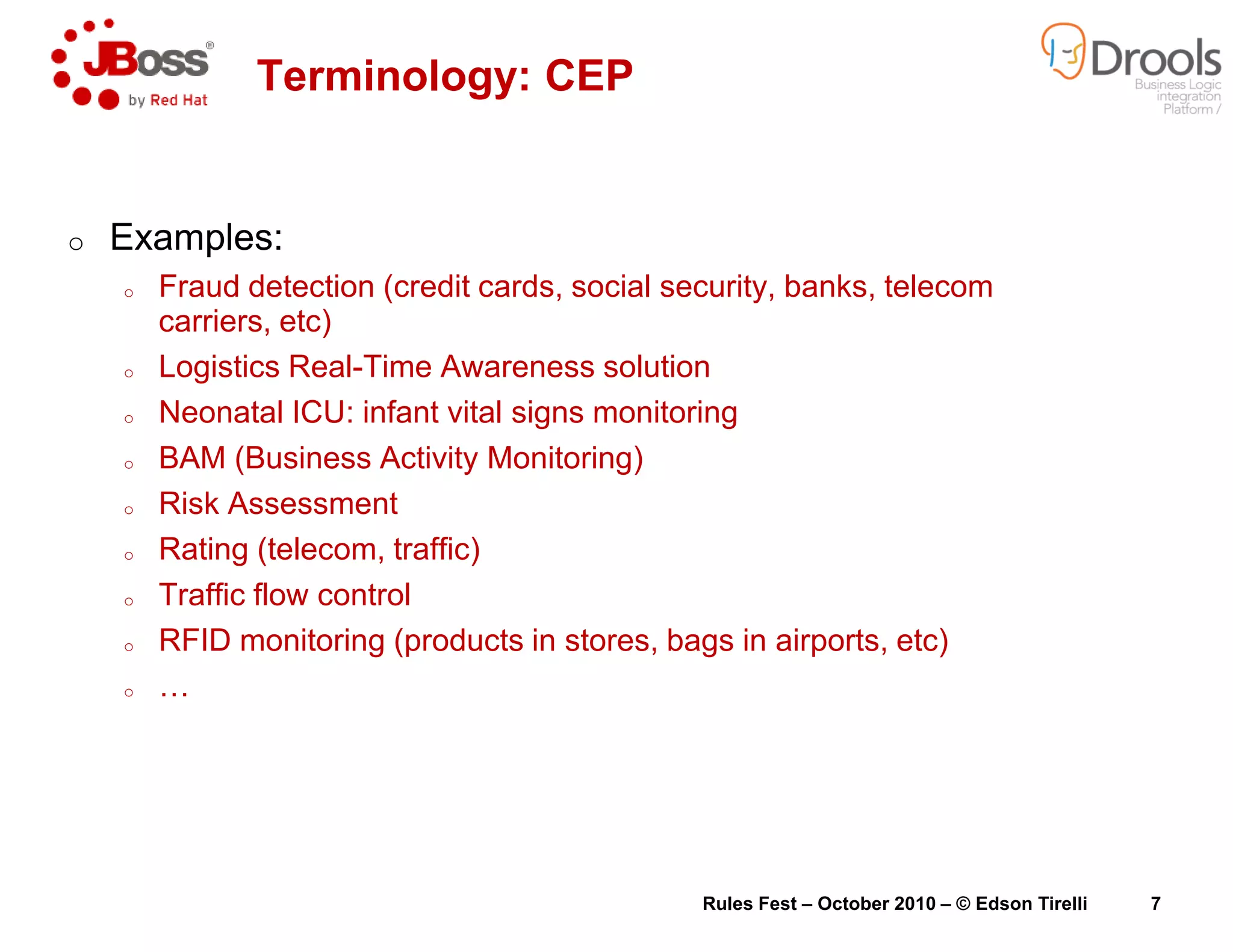 o Examples:
o Fraud detection (credit cards, social security, banks, telecom
carriers, etc)
o Logistics Real-Time Awareness solution
o Neonatal ICU: infant vital signs monitoring
o BAM (Business Activity Monitoring)
Terminology: CEP
o Risk Assessment
o Rating (telecom, traffic)
o Traffic flow control
o RFID monitoring (products in stores, bags in airports, etc)
o …
Fraud detection (credit cards, social security, banks, telecom
Time Awareness solution
Neonatal ICU: infant vital signs monitoring
BAM (Business Activity Monitoring)
CEP
RFID monitoring (products in stores, bags in airports, etc)
Rules Fest – October 2010 – © Edson Tirelli 7
 