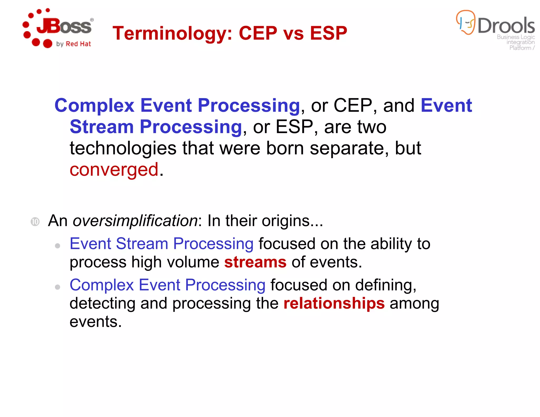 Complex Event Processing
Stream Processing, or ESP, are two
technologies that were born separate, but
converged.
Terminology: CEP
An oversimplification: In their origins...
Event Stream Processing focused on the ability to
process high volume streams
Complex Event Processing
detecting and processing the
events.
Complex Event Processing, or CEP, and Event
, or ESP, are two
technologies that were born separate, but
Terminology: CEP vs ESP
: In their origins...
focused on the ability to
streams of events.
Complex Event Processing focused on defining,
detecting and processing the relationships among
 