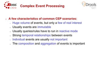 Complex Event Processing
o A few characteristics of common CEP scenarios:
o Huge volume of events, but only a
o Usually events are immutable
o Usually queries/rules have to run in
o Strong temporal relationships
o Individual events are usually
o The composition and aggregation
Complex Event Processing
A few characteristics of common CEP scenarios:
of events, but only a few of real interest
immutable
Usually queries/rules have to run in reactive mode
temporal relationships between events
events are usually not important
aggregation of events is important
 