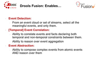 Drools Fusion: Enables…
• Event Detection:
• From an event cloud or set of streams, select all the
meaningful events, and only them.
• [Temporal] Event Correlation:
• Ability to correlate events and facts declaring both
temporal and non-temporal constraints between them.temporal and non-temporal constraints between them.
• Ability to reason over event aggregation
• Event Abstraction:
• Ability to compose complex events from atomic events
AND reason over them
Drools Fusion: Enables…
From an event cloud or set of streams, select all the
meaningful events, and only them.
[Temporal] Event Correlation:
Ability to correlate events and facts declaring both
temporal constraints between them.temporal constraints between them.
Ability to reason over event aggregation
Ability to compose complex events from atomic events
 