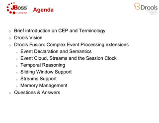 Agenda
o Brief introduction on CEP and Terminology
o Drools Vision
o Drools Fusion: Complex Event Processing extensions
o Event Declaration and Semantics
o Event Cloud, Streams and the Session Clock
o Temporal Reasoning
o Sliding Window Support
o Streams Support
o Memory Management
o Questions & Answers
Brief introduction on CEP and Terminology
Drools Fusion: Complex Event Processing extensions
Event Declaration and Semantics
Event Cloud, Streams and the Session Clock
 