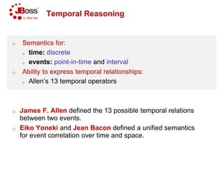 Temporal Reasoning
o Semantics for:
o time: discrete
o events: point-in-time and interval
o Ability to express temporal relationships:
o Allen’s 13 temporal operators
o James F. Allen defined the 13 possible temporal relations
between two events.
o Eiko Yoneki and Jean Bacon
for event correlation over time and space.
Temporal Reasoning
interval
Ability to express temporal relationships:
Allen’s 13 temporal operators
defined the 13 possible temporal relations
defined a unified semantics
for event correlation over time and space.
 