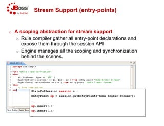 Stream Support (entry
o A scoping abstraction for stream support
o Rule compiler gather all entry
expose them through the session API
o Engine manages all the scoping and synchronization
behind the scenes.
StatefulSession session = …
EntryPoint ep = session.getEntryPoint(“Home Broker Stream”);
…
ep.insert(…);
ep.insert(…);
…
Stream Support (entry-points)
A scoping abstraction for stream support
Rule compiler gather all entry-point declarations and
expose them through the session API
Engine manages all the scoping and synchronization
= session.getEntryPoint(“Home Broker Stream”);
 