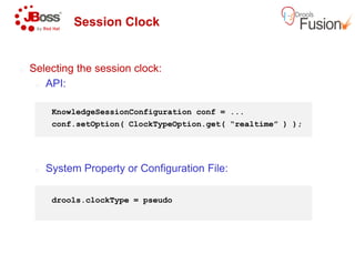 Session Clock
o Selecting the session clock:
o API:
KnowledgeSessionConfiguration
conf.setOption( ClockTypeOption.get
o System Property or Configuration File:
drools.clockType = pseudo
KnowledgeSessionConfiguration conf = ...
ClockTypeOption.get( “realtime” ) );
System Property or Configuration File:
 